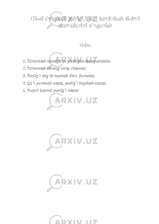 Dizel dvigateli yonigi bilan taminlash tizimi sxemalarini o‘rganish R е ja: 1. Ta&#39;minlash tizimiga qo`yiladigan asosiy talablar. 2. Ta&#39;minlash tarmog`ining chizmasi. 3. Yonilg`i dag`al tozalash filtri, forsunka, 4. Qo`l-yuritmali nasos, yonilg`i haydash nasosi, 5. Yuqori bosimli yonilg`i nasosi 