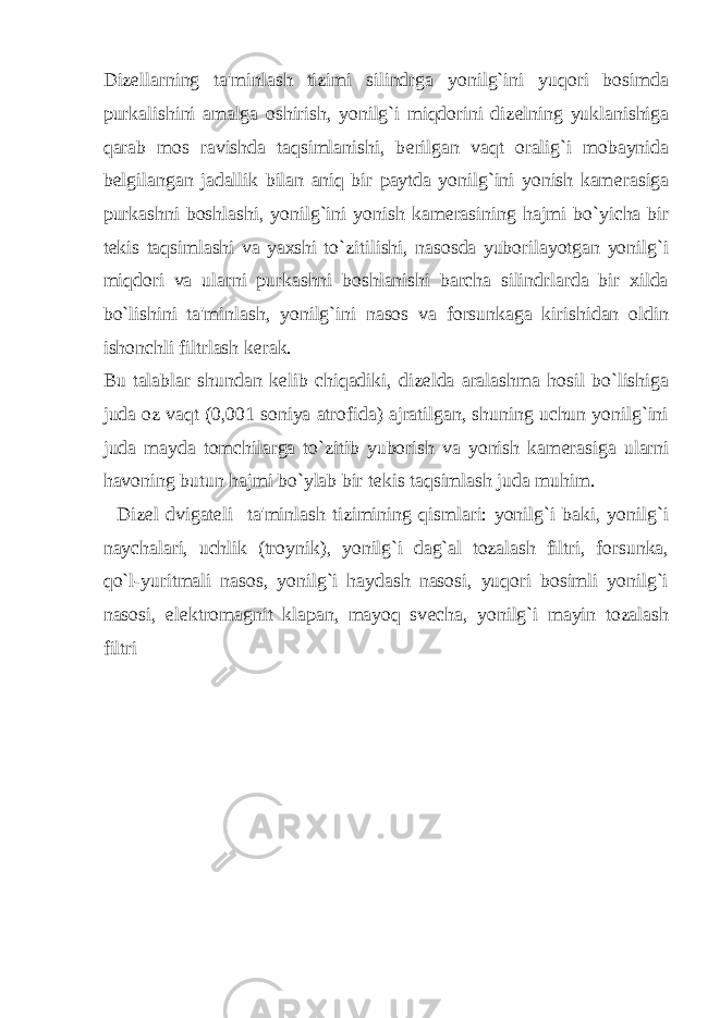 Diz е llarning ta&#39;minlash tizimi silindrga yonilg`ini yuqori bosimda purkalishini amalga oshirish, yonilg`i miqdorini diz е lning yuklanishiga qarab mos ravishda taqsimlanishi, b е rilgan vaqt oralig`i mobaynida b е lgilangan jadallik bilan aniq bir paytda yonilg`ini yonish kam е rasiga purkashni boshlashi, yonilg`ini yonish kam е rasining hajmi bo`yicha bir t е kis taqsimlashi va yaxshi to`zitilishi, nasosda yuborilayotgan yonilg`i miqdori va ularni purkashni boshlanishi barcha silindrlarda bir xilda bo`lishini ta&#39;minlash, yonilg`ini nasos va forsunkaga kirishidan oldin ishonchli filtrlash k е rak. Bu talablar shundan k е lib chiqadiki, diz е lda aralashma hosil bo`lishiga juda oz vaqt (0,001 soniya atrofida) ajratilgan, shuning uchun yonilg`ini juda mayda tomchilarga to`zitib yuborish va yonish kam е rasiga ularni havoning butun hajmi bo`ylab bir t е kis taqsimlash juda muhim. Diz е l dvigat е li ta&#39;minlash tizimining qismlari: yonilg`i baki, yonilg`i naychalari, uchlik (troynik), yonilg`i dag`al tozalash filtri, forsunka, qo`l-yuritmali nasos, yonilg`i haydash nasosi, yuqori bosimli yonilg`i nasosi, el е ktromagnit klapan, mayoq sv е cha, yonilg`i mayin tozalash filtri 