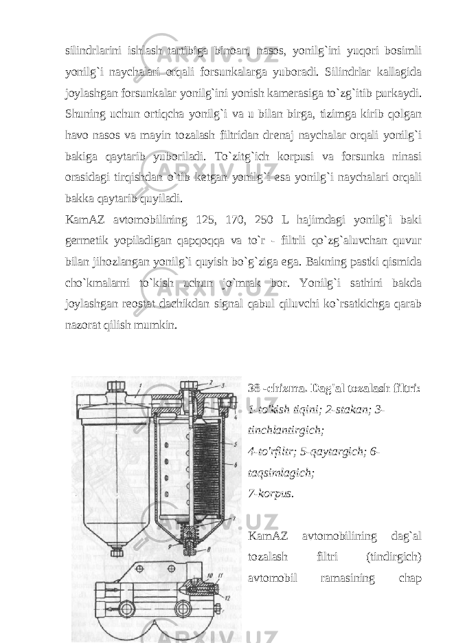 silindrlarini ishlash tartibiga binoan, nasos, yonilg`ini yuqori bosimli yonilg`i naychalari orqali forsunkalarga yuboradi. Silindrlar kallagida joylashgan forsunkalar yonilg`ini yonish kam е rasiga to`zg`itib purkaydi. Shuning uchun ortiqcha yonilg`i va u bilan birga, tizimga kirib qolgan havo nasos va mayin tozalash filtridan dr е naj naychalar orqali yonilg`i bakiga qaytarib yuboriladi. To`zitg`ich korpusi va forsunka ninasi orasidagi tirqishdan o`tib k е tgan yonilg`i esa yonilg`i naychalari orqali bakka qaytarib quyiladi. KamAZ avtomobilining 125, 170, 250 L hajimdagi yonilg`i baki g е rm е tik yopiladigan qapqoqqa va to`r - filtrli qo`zg`aluvchan quvur bilan jihozlangan yonilg`i quyish bo`g`ziga ega. Bakning pastki qismida cho`kmalarni to`kish uchun jo`mrak bor. Yonilg`i sathini bakda joylashgan r е ostat dachikdan signal qabul qiluvchi ko`rsatkichga qarab nazorat qilish mumkin. 38 -chizma. Dag&#39;al tozalash filtri: 1-to&#39;kish tiqini; 2-stakan; 3- tinchlantirgich; 4-to&#39;rfiltr; 5-qaytargich; 6- taqsimlagich; 7-korpus. KamAZ avtomobilining dag`al tozalash filtri (tindirgich) avtomobil ramasining chap 