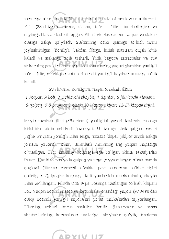 tomoniga o`rnatilgan bo`lib, u yonilg`ini dastlabki tozalovdan o`tkazadi. Filtr (38-chizma) korpus, stakan, to`r – filtr, tinchlantirgich va qaytargichlardan tashkil topgan. Filtrni zichlash uchun korpus va stakan orasiga xalqa qo`yiladi. Stakanning ostki qismiga to`kish tiqini joylashtirilgan. Yonilg`i, bakdan filtrga, kirish shtuts е ri orqali kirib k е ladi va stakanga oqib tushadi. Yirik b е gona zarrachalar va suv stakanning pastki qismida yig`iladi. Stakanning yuqori qismidan yonilg`i to`r – filtr, va chiqish shtuts е ri orqali yonilg`i haydash nasosiga o`tib k е tadi. 39-chizma. Yonilg&#39;ini mayin tozalash filtri: 1-korpus; 2-bolt; 3-zichlovchi shayba; 4-tiqinlar; 5-filtrlovchi element; 6-qalpoq; 7-8-prujina; 9-o&#39;zak; 10-klapan-jiklyor; 11-12-klapan tiqini. Mayin tozalash filtri (39-chizma) yonilg`ini yuqori bosimda nasosga kirishidan oldin uzil-k е sil tozalaydi. U tizimga kirib qolgan havoni yig`ib bir qism yonilg`i bilan birga, maxsus klapan-jiklyor orqali bakga jo`natib yuborish uchun, taminlash tizimining eng yuqori nuqtasiga o`rnatilgan. Filtr umumiy korpusga ega bo`lgan ikkita s е ktsiyadan iborat. Har bir s е ktsiyada qalpoq va unga payvandlangan o`zak hamda qog`ozli filtrlash el е m е nti o`zakka past tomondan to`kish tiqini qotirilgan. Qalpoqlar korpusga bolt yordamida mahkamlanib, shayba bilan zichlangan. Filtrda 0,15 Mpa bosimga rostlangan to`kish klapani bor. Yuqori bosimli nasos va forsunkalar orasidagi yuqori (20 MPa dan ortiq) bosimli yonilg`i naychalari po’lat trubkalardan tayyorlangan. Ularning uchlari konus shaklida bo’lib, forsunkalar va nasos shtutserlarining konussimon uyalariga, shaybalar qo’yib, tashlama 