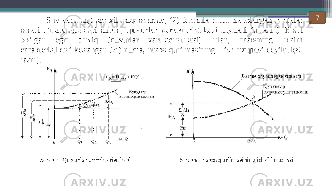  Suv sarfining xar xil miqdorlarida, (2) formula bilan hisoblangan nuqtalar orqali o ‘tkazilgan egri chiziq, quvurlar xarakteristikasi deyiladi (5-rasm). Hosil bo‘lgan egri chiziq (quvurlar xarakteristikasi) bilan, nasosning bosim xarakteristikasi kesishgan (А) nuqta, nasos qurilmasining ish nuqtasi deyiladi(6- rasm). 5-rasm. Quvurlar xarakteristikasi.   6-rasm. Nasos qurilmasining ishchi nuqtasi.   7 