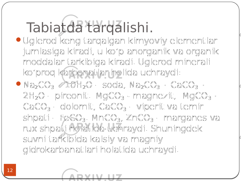 Tabiatda tarqalishi. 12  Uglerod keng tarqalgan kimyoviy elementlar jumlasiga kiradi, u ko’p anorganik va organik moddalar tarkibiga kiradi. Uglerod minerali ko’proq karbonatlar holida uchraydi:  Na 2 CO 3  10H 2 O – soda, Na 2 CO 3  CaCO 3  2H 2 O – pireonit. MgCO 3 - magnezit, MgCO 3  CaCO 3 – dolomit, CaCO 3 – viperit va temir shpati – FeCO 3 . MnCO 3 , ZnCO 3 – marganes va rux shpati holatida uchraydi. Shuningdek suvni tarkibida kalsiy va magniy gidrokarbanatlari holatida uchraydi. 