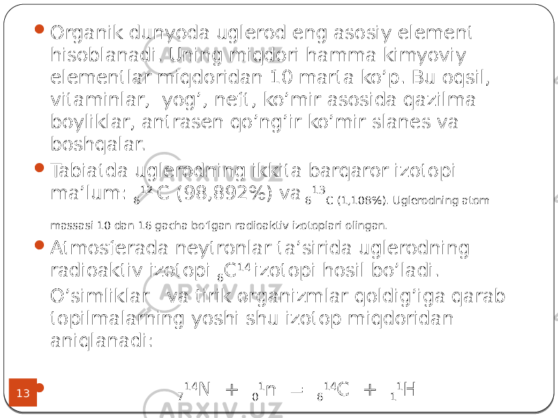 13  Organik dunyoda uglerod eng asosiy element hisoblanadi. Uning miqdori hamma kimyoviy elementlar miqdoridan 10 marta ko’p. Bu oqsil, vitaminlar, yog’, neft, ko’mir asosida qazilma boyliklar, antrasen qo’ng’ir ko’mir slanes va boshqalar.  Tabiatda uglerodning ikkita barqaror izotopi ma’lum: 6 12 C (98,892%) va 6 13 C (1,108%). Uglerodning atom massasi 10 dan 16 gacha bo’lgan radioaktiv izotoplari olingan.  Atmosferada neytronlar ta’sirida uglerodning radioaktiv izotopi 6 C 14 izotopi hosil bo’ladi. O’simliklar va tirik organizmlar qoldig’iga qarab topilmalarning yoshi shu izotop miqdoridan aniqlanadi:  7 14 N + 0 1 n = 6 14 C + 1 1 H 