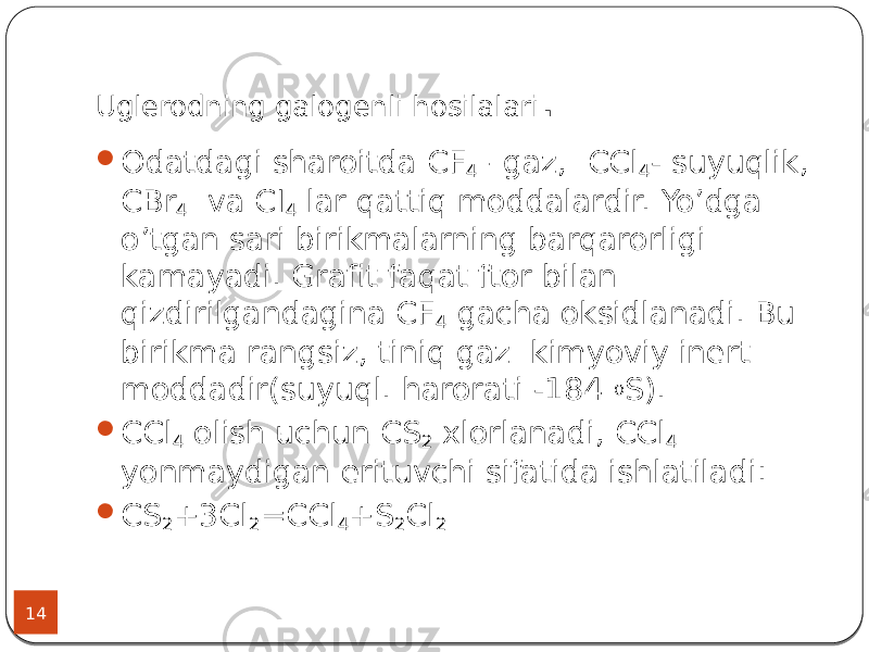 Uglerodning galogenli hosilalari . 14  Odatdagi sharoitda CF 4 –gaz, CCl 4 - suyuqlik, CBr 4 va CI 4 lar qattiq moddalardir. Yo’dga o’tgan sari birikmalarning barqarorligi kamayadi. Grafit faqat ftor bilan qizdirilgandagina CF 4 gacha oksidlanadi. Bu birikma rangsiz, tiniq gaz kimyoviy inert moddadir(suyuql. harorati -184 o S).  CCl 4 olish uchun CS 2 xlorlanadi, CCl 4 yonmaydigan erituvchi sifatida ishlatiladi:  CS 2 +3Cl 2 =CCl 4 +S 2 Cl 2 