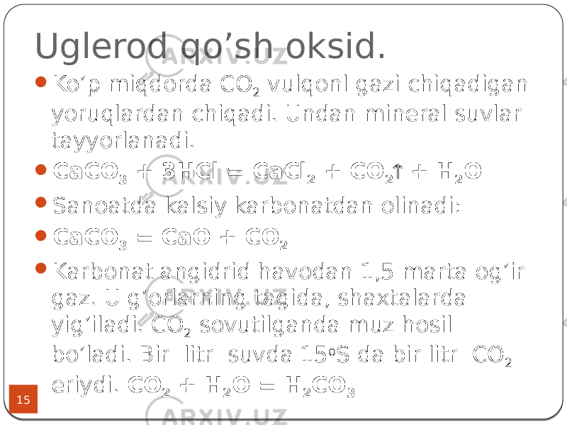 Uglerod qo’sh oksid. 15  Ko’p miqdorda СО 2 vulqonl gazi chiqadigan yoruqlardan chiqadi. Undan mineral suvlar tayyorlanadi.  CаСО 3 + 3НСl = CaCl 2 + CO 2  + H 2 O  Sanoatda kalsiy karbonatdan olinadi:  СaCO 3 = CaO + CO 2  Karbonat angidrid havodan 1,5 marta og’ir gaz. U g’orlarning tagida, shaxtalarda yig’iladi. СО 2 sovutilganda muz hosil bo’ladi. Bir litr suvda 15 o S da bir litr CO 2 eriydi. СО 2 + Н 2 О = H 2 CO 3 