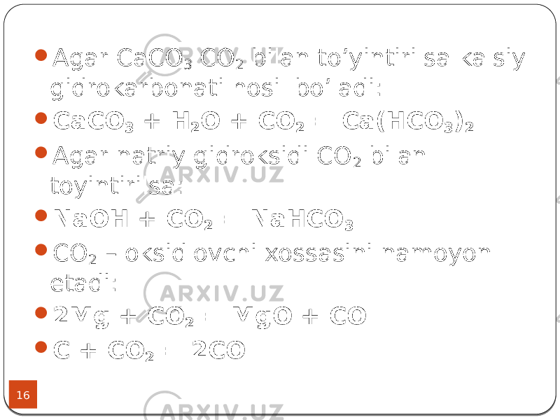 16  Agar CaCO 3 CO 2 bilan to’yintirilsa kalsiy gidrokarbonati hosil bo’ladi:  CaCO 3 + H 2 O + CO 2 = Ca(HCO 3 ) 2  Agar natriy gidroksidi CO 2 bilan toyintirilsa:  NaOH + CO 2 = NaHCO 3  CO 2 – oksidlovchi xossasini namoyon etadi:  2Mg + CO 2 = MgO + CO  C + CO 2 = 2CO 