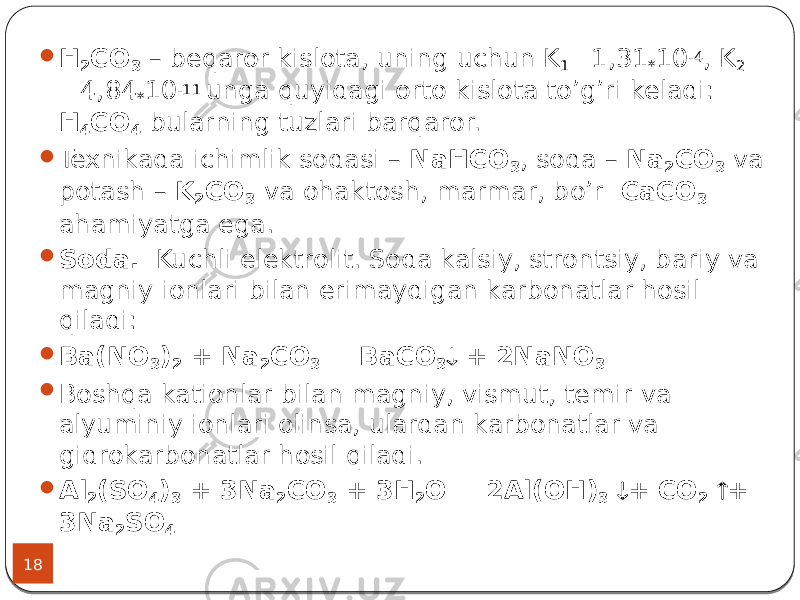 18  H 2 CO 3 – beqaror kislota, uning uchun K 1 =1,31 * 10 -4 , K 2 =4,84 * 10 -11 unga quyidagi orto kislota to’g’ri keladi: Н 4 СО 4 bularning tuzlari barqaror.  Texnikada ichimlik sodasi – NaHCO 3 , soda – Na 2 CO 3 va potash – K 2 CO 3 va ohaktosh, marmar, bo’r CaCO 3 ahamiyatga ega.  Soda. Kuchli elektrolit. Soda kalsiy, strontsiy, bariy va magniy ionlari bilan erimaydigan karbonatlar hosil qiladi:  Ba(NO 3 ) 2 + Na 2 CO 3 = BaCO 3  + 2NaNO 3  Boshqa kationlar bilan magniy, vismut, temir va alyuminiy ionlari olinsa, ulardan karbonatlar va gidrokarbonatlar hosil qiladi.  Al 2 (SO 4 ) 3 + 3Na 2 CO 3 + 3H 2 O = 2Al(OH) 3  + CO 2  + 3Na 2 SO 4 