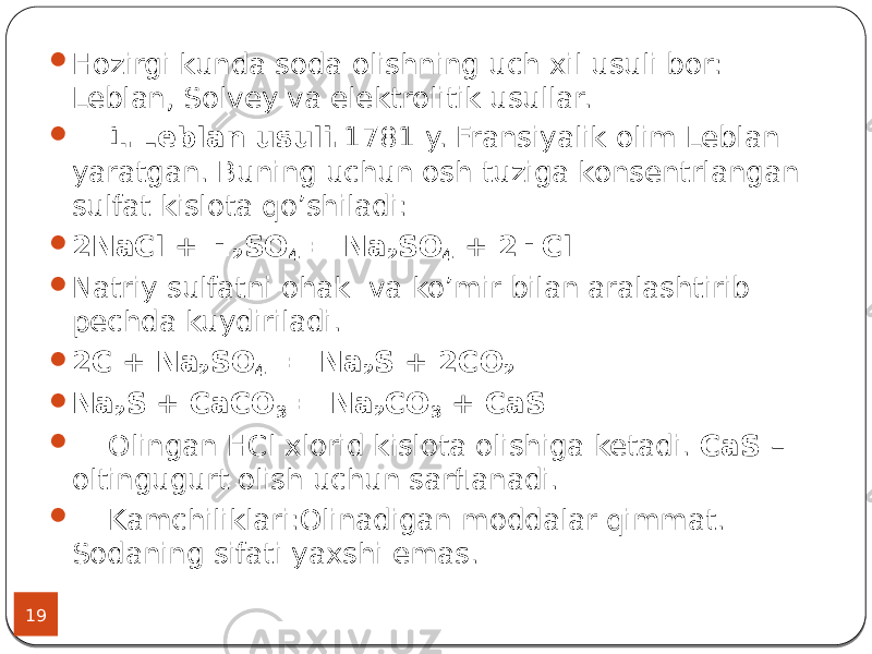 19  Hozirgi kunda soda olishning uch xil usuli bor: Leblan, Solvey va elektrolitik usullar.  1.Leblan usuli. 1781 y. Fransiyalik olim Leblan yaratgan. Buning uchun osh tuziga konsentrlangan sulfat kislota qo’shiladi:  2NaCl + H 2 SO 4 = Na 2 SO 4 + 2HCl  Natriy sulfatni ohak va ko’mir bilan aralashtirib pechda kuydiriladi.  2С + Na 2 SO 4 = Na 2 S + 2CO 2  Na 2 S + CaCO 3 = Na 2 CO 3 + CaS  Olingan HCl xlorid kislota olishiga ketadi. CaS – oltingugurt olish uchun sarflanadi.  Kamchiliklari:Olinadigan moddalar qimmat. Sodaning sifati yaxshi emas. 