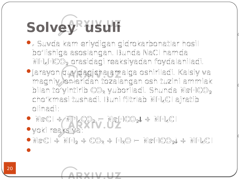 Solvey usuli 20  . Suvda kam eriydigan gidrokarbonatlar hosil bo’lishiga asoslangan. Bunda NaCl hamda NН 4 НСО 3 orasidagi reaksiyadan foydalaniladi.  Jarayon quyidagicha amalga oshiriladi. Kalsiy va magniy ionlaridan tozalangan osh tuzini ammiak bilan to’yintirib СО 2 yuboriladi. Shunda NaНСО 3 cho’kmasi tushadi. Buni filtrlab NН 4 С l ajratib olinadi:  NaCl + NH 4 CO 3 = NaHCO 3  + NH 4 Cl  yoki reaksiya:  NaCl + NH 3 + CO 2 + H 2 O = NaHCO 3  + NH 4 Cl  