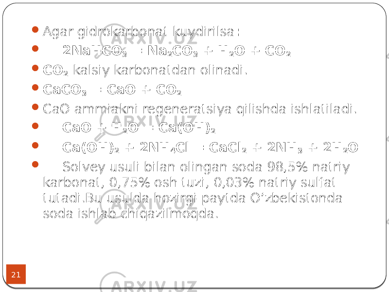 21  Agar gidrokarbonat kuydirilsa :  2NaHCO 3 = Na 2 CO 3 + H 2 O + CO 2  CO 2 kalsiy karbonatdan olinadi.  CaCO 3 = CaO + CO 2  CaO ammiakni regeneratsiya qilishda ishlatiladi.  CaO + H 2 O = Ca(OH) 2  Ca(OH) 2 + 2NH 4 Cl = CaCl 2 + 2NH 3 + 2H 2 O  Solvey usuli bilan olingan soda 98,5% natriy karbonat, 0,75% osh tuzi, 0,03% natriy sulfat tutadi.Bu usulda hozirgi paytda O’zbekistonda soda ishlab chiqazilmoqda. 