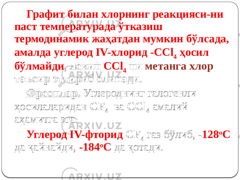 Графит билан хлорнинг реакцияси-ни паст температурада ўтказиш термодинамик жаҳатдан мумкин бўлсада, амалда углерод IV-хлорид -CСl 4 ҳосил бўлмайди , лекин CCl 4 ни метанга хлор таъсир эттириб олинади . Фреонлар. Углероднинг галогенли ҳосилаларидан CF 4 ва CCl 4 амалий аҳамитга эга. Углерод IV-фторид CF 4 газ бўлиб, - 128 о С да қайнайди, -184 о С да қотади. 