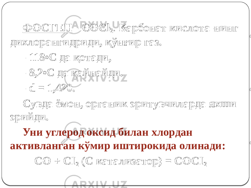 ФОСГЕН - COCl 2 . Карбонат кислота-нинг дихлорангидриди, қўнғир газ. - 118 о С да қотади, - 8,2 о С да қайнайди. - d = 1,420. Сувда ёмон, органик эритувчиларда яхши эрийди. Уни углерод оксид билан хлордан активланган кўмир иштирокида олинади: СО + СI 2 (C катализатор) = СОСI 2 