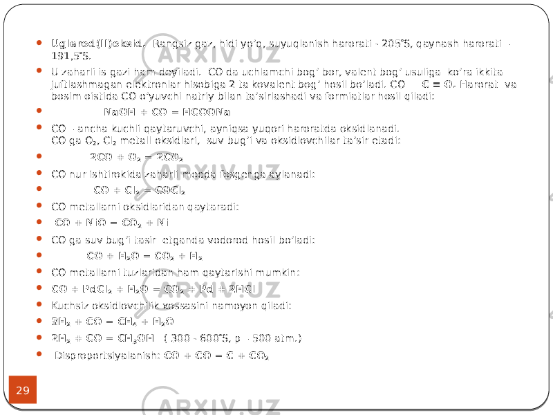 29  Uglerod(II)oksid. Rangsiz gaz, hidi yo’q, suyuqlanish harorati - 205  S, qaynash harorati – 191,5  S.  U zaharli is gazi ham deyiladi. СO da uchlamchi bog’ bor, valent bog’ usuliga ko’ra ikkita juftlashmagan elektronlar hisobiga 2 ta kovalent bog’ hosil bo’ladi. СО С  О. Harorat va bosim oistida CO o’yuvchi natriy bilan ta’sirlashadi va formiatlar hosil qiladi:  NaOH + CO = HCOONa  CO – ancha kuchli qaytaruvchi, ayniqsa yuqori haroratda oksidlanadi. CO ga O 2 , Cl 2 metall oksidlari, suv bug’i va oksidlovchilar ta’sir etadi:  2CO + O 2 = 2CO 2  CO nur ishtirokida zaharli modda fosgenga aylanadi:  CO + Cl 2 = COCl 2  CO metallarni oksidlaridan qaytaradi:  CO + NiO = CO 2 + Ni  CO ga suv bug’i tasir etganda vodorod hosil bo’ladi:  CO + H 2 O = CO 2 + H 2  CO metallarni tuzlaridan ham qaytarishi mumkin:  CO + PdCl 2 + H 2 O = CO 2 + Pd + 2HCl  Kuchsiz oksidlovchilik xossasini namoyon qiladi:  3Н 2 + СО = СН 4 + Н 2 О  2Н 2 + СО = СН 3 ОН ( 300 - 600  S, р – 500 atm.)  Disproportsiyalanish: СО + СО = С + СО 2 