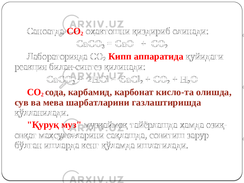 Саноатда СО 2 оҳактошни қиздириб олинади: CaCO 3 = CaO + CO 2 Лабораторияда СО 2 Кипп аппаратида қуйидаги реакция билан синтез қилинади: CaCO 3 + 2HCl = CaCl 2 + CO 2 + H 2 O СО 2 сода, карбамид, карбонат кисло-та олишда, сув ва мева шарбатларини газлаштиришда қўлланилади. &#34;Қуруқ муз&#34; музқаймоқ тайёрлашда ҳамда озиқ- овқат маҳсулотларини сақлашда, совитиш зарур бўлган ишларда кенг қўламда ишлатилади. 