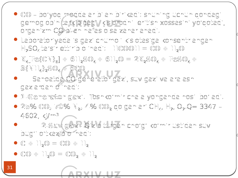 31  СО – bo’yoq moddalar bilan birikadi: shuning uchun qondagi gemoglobin tarkibidagi kislorodni eritish xossasini yo’qotadi, organizm СО bilan nafas olsa zaharlanadi.  Laboratoriyada is gazi chumoli kislotasiga konsentrlangan Н 2 SO 4 ta’sir ettirib olinadi: HCOOH = CO + H 2 O  K 4  Fe(CN) 6  + 6H 2 SO 4 + 6H 2 O = 2K 2 SO 4 + FeSO 4 + 3(NH 4 ) 2 SO 4 + 6CO  Sanoatda СO generator gazi, suv gazi va aralash gazlardan olinadi:  1.Generator gazi . Toshko’mir chala yonganda hosil bo’ladi.  25% СО, 70% N 2 , 4% CO 2 qolganlari CH 4 , H 2 , O 2 .Q= 3347 – 4602, kJ/m 3  2.Suv gazi. Qizib turgan cho’g’ ko’mir ustidan suv bug’i o’tkazib olinadi:  С + Н 2 О = СО + Н 2  СО + Н 2 О = СО 2 + Н 2 