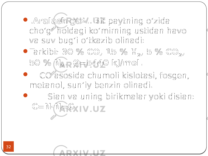 32  .Aralash gaz. Bir paytning o’zida cho’g’ holdagi ko’mirning ustidan havo va suv bug’i o’tkazib olinadi:  Tarkibi : 30 % СО, 15 % Н 2 , 5 % СО 2 , 50 % N 2 . Q=5440 kJ/mol.  СО asosida chumoli kislotasi, fosgen, metanol, sun’iy benzin olinadi.  Sian va uning birikmalar yoki disian: C=N-N=C 