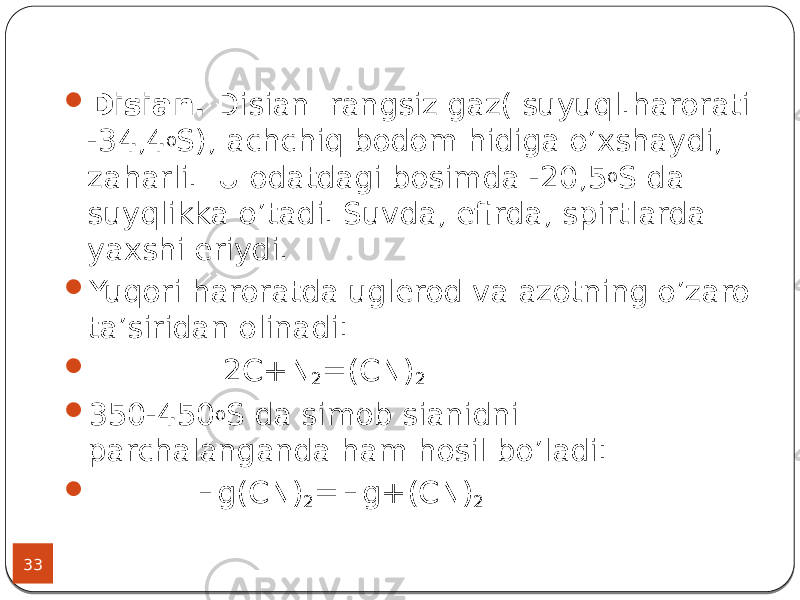 33  Disian. Disian rangsiz gaz( suyuql.harorati -34,4 o S), achchiq bodom hidiga o’xshaydi, zaharli. U odatdagi bosimda -20,5 o S da suyqlikka o’tadi. Suvda, efirda, spirtlarda yaxshi eriydi.  Yuqori haroratda uglerod va azotning o’zaro ta’siridan olinadi:  2C+N 2 =(CN) 2  350-450 o S da simob sianidni parchalanganda ham hosil bo’ladi:  Hg(CN) 2 =Hg+(CN) 2 