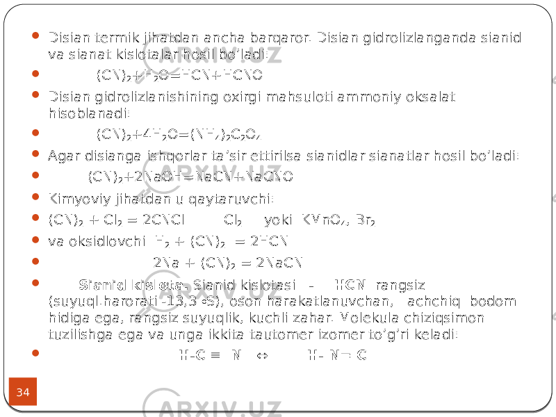 34  Disian termik jihatdan ancha barqaror. Disian gidrolizlanganda sianid va sianat kislotalar hosil bo’ladi:  (CN) 2 +H 2 O=HCN+HCNO  Disian gidrolizlanishining oxirgi mahsuloti ammoniy oksalat hisoblanadi:  (CN) 2 +4H 2 O=(NH 4 ) 2 C 2 O 4  Agar disianga ishqorlar ta’sir ettirilsa sianidlar sianatlar hosil bo’ladi:  (CN) 2 +2NaOH=NaCN+NaCNO  Kimyoviy jihatdan u qaytaruvchi:  (CN) 2 + Cl 2 = 2CNCl Cl 2 yoki KMnO 4 , Вr 2  va oksidlovchi Н 2 + (CN) 2 = 2НCN  2Nа + (CN) 2 = 2NаСN  Sianid kislota. Sianid kislotasi - НCN rangsiz (suyuql.harorati -13,3 o S), oson harakatlanuvchan, achchiq bodom hidiga ega, rangsiz suyuqlik, kuchli zahar. Molekula chiziqsimon tuzilishga ega va unga ikkita tautomer izomer to’g’ri keladi:  H-C  N ↔ H- N= C 