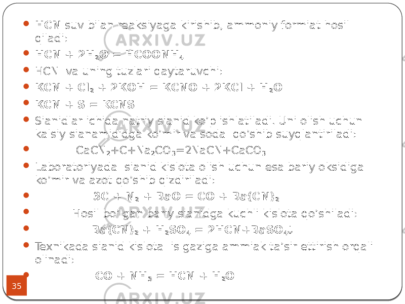 35  НCN suv bilan reaksiyaga kirishib, ammoniy formiat hosil qiladi:  НCN + 2Н 2 О = НСООNН 4  НCN va uning tuzlari qaytaruvchi:  КCN + Сl 2 + 2КОН = КCNО + 2КСl + Н 2 О  КCN + S = KCNS  Sianidlar ichida natriy sianid ko’p ishlatiladi. Uni olish uchun kalsiy sianamididga ko’mir va soda qo’shib suyqlantiriladi:  CaCN 2 +C+Na 2 CO 3 =2NaCN+CaCO 3  Laboratoriyada sianid kislota olish uchun esa bariy oksidiga ko’mir va azot qo’shib qizdiriladi:  3C + N 2 + BaO = CO + Ba(C N ) 2  Hosil bo’lgan bariy sianidga kuchli kislota qo’shiladi:  Ba(CN) 2 + H 2 SO 4 = 2HCN+BaSO 4   Texnikada sianid kislota is gaziga ammiak ta’sir ettirish orqali olinadi:  CO + NH 3 = HCN + H 2 O 