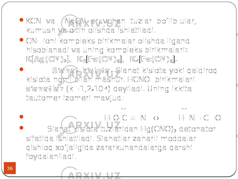 36  KCN va NaCN eruvchan tuzlar bo’lib ular, kumush va oltin olishda ishlatiladi.  CN - ioni kompleks birikmalar olishda ligand hisoblanadi va uning kompleks birikmalari : K  Ag(CN) 2  , K 3  Fe(CN) 6  , K 4  Fe(CN) 6  .  Sianat kislota. Sianat kislota yoki qaldiroq kislota nomi bilan mashur. HCNО birikmalari sianatlar (k=1,2 * 10 -4 ) deyiladi. Uning ikkita tautomer izomeri mavjud: .. ..  H-O-C  N ↔ H- N= C=O  Sianat kislota tuzlaridan Hg(CNO) 2 detonator sifatida ishlatiladi. Sianatlar zaharli moddalar qishloq xo’jaligida zararkunandalarga qarshi foydalaniladi. 