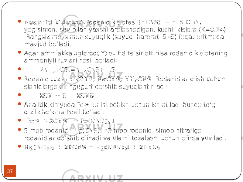 37  Rodanid kislotasi. Rodanid kislotasi (HCNS) – H- S-C  N, yog’simon, suv bilan yaxshi aralashadigan, kuchli kislota (K=0,14). Rangsiz moysimon suyuqlik (suyuql.harorati 5 o S) faqat eritmada mavjud bo’ladi.  Agar ammiakka uglerod(IY) sulfid ta’sir ettirilsa rodanid kislotaning ammoniyli tuzlari hosil bo’ladi:  2NH 3 +CS 2 =NH 4 CNS+H 2 S  Rodanid tuzlari : KCNS, NaCNS, NH 4 CNS. Rodanidlar olish uchun sianidlarga oltingugurt qo’shib suyuqlantiriladi:  KCN + S = KCNS  Analitik kimyoda Fe 3+ ionini ochish uchun ishlatiladi bunda to’q qizil cho’kma hosil bo’ladi:  Fe +3 + 3CNS - = Fe(CNS) 3   Simob rodanidi -Hg(CNS) 2 . Simob rodanidi simob nitratiga rodanidlar qo’shib olinadi va ularni tozalash uchun efirda yuviladi:  Hg(NO 3 ) 2 + 2KCNS = Hg(CNS) 2  + 2KNO 3 