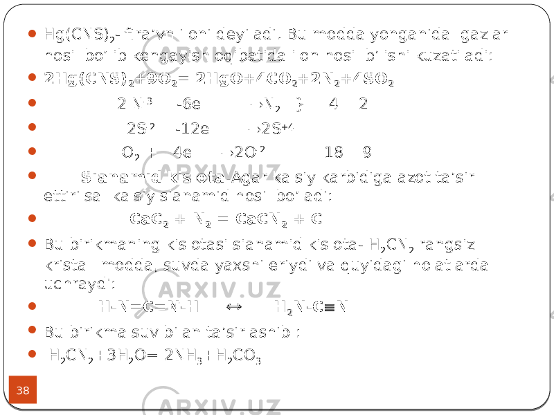 38  Hg(CNS) 2 - fira’vn iloni deyiladi. Bu modda yonganida gazlar hosil bo’lib kengayish oqibatida ilon hosil b’lishi kuzatiladi:  2Hg(CNS) 2 +9O 2 = 2HgO+4CO 2 +2N 2 +4SO 2  2 N -3 -6e  N 2 } 4 2  2S -2 -12e  2S +4  O 2 + 4e  2O -2 18 9  Sianamid kislota. Agar kalsiy karbidiga azot ta’sir ettirilsa kalsiy sianamid hosil bo’ladi:  СаС 2 + N 2 = СаCN 2 + С  Bu birikmaning kislotasi sianamid kislota- H 2 CN 2 rangsiz kristall modda, suvda yaxshi eriydi va quyidagi holatlarda uchraydi:  H-N=C=N-H  H 2 N-C  N  Bu birikma suv bilan ta’sirlashib :  H 2 CN 2 +3H 2 O= 2NH 3 +H 2 CO 3 