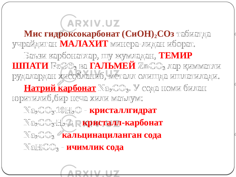 Мис гидроксокарбонат (СиОН) 2 СОз табиатда учрайдиган МАЛАХИТ минера-лидан иборат. Баъзи карбонатлар, шу жумладан, ТЕМИР ШПАТИ FeCO 3 ва ГАЛЬМЕЙ ZnCO 3 лар қимматли рудалардан ҳисобланиб, металл олишда ишлатилади. Натрий карбонат Na 2 CO 3 . У сода номи билан юритилиб,бир неча хили маълум: Na 2 CO 3 . 10H 2 O - кристаллгидрат Na 2 CO 3 . H 2 O - кристалл-карбонат Na 2 CO 3 - кальцинациланган сода NaHCO 3 - ичимлик сода 