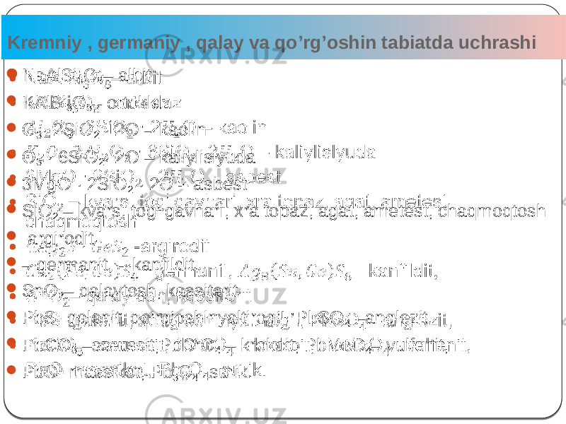 Kremniy , germaniy , qalay va qo’rg’oshin tabiatda uchrashi 4 NaAlSi 3 O 8 – albit  KAlSi 3 O 8 – ortoklaz  O 3 · 2SiO 2 · 2O – kaolin  O 3 · 6SiO 2 · 2O – kaliylislyuda  3MgO · 2SiO 2 · 2O – asbest  SiO 2 – kvars, tog’ gavhari, xra topaz, agat, ametest, chaqmoqtosh  -argirodit  – germanit, – kanfildit,  SnO 2 – qalaytosh, kassiterit  PbS- galenit, qo’rg’oshinyaltirog’I, PbSO 4 –anglezit,  PbCO 3 –serussit,PbCrO 4 – krokoit, PbMoO 4 – vulfenit,  PbO- massikot, Pb 3 O 4 - surik.   