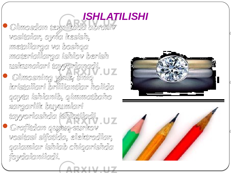  Olmosdan texnikada abraziv vositalar, oyna kesish, metallarga va boshqa materiallarga ishlov berish uskunalari tayyorlanadi.  Olmosning yirik, tiniq kristallari brilliantlar holida qayta ishlanib, qimmatbaho zargarlik buyumlari tayyorlashda ishlatiladi.  Grafitdan quruq surkov vositasi sifatida, elektrodlar, qalamlar ishlab chiqarishda foydalaniladi . ISHLATILISHI 