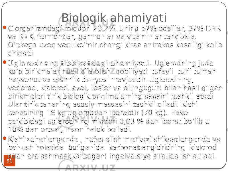 Biologik ahamiyati 51 C organizmdagi miqdori 20,2%, uning 52% oqsillar, 37% DNK va RNK, fermentlar, garmonlar va vitaminlar tarkibida. O’pkaga uzoq vaqt ko’mir changi kirsa antrakos kasalligi kelib chiqadi.  Uglerodnong tibbiyotdagi ahamiyati. Uglerodning juda ko’p birikmalar hosil qila olish qobiliyati tufayli turli tuman hayvonot va o’simlik dunyosi mavjuddir. Uglerodning, vodorod, kislorod, azot, fosfor va oltingugurt bilan hosil qilgan birikmalari tirik biologik to’qimalarning asosini tashkil etadi. Ular tirik tananing asosiy massasini tashkil qiladi. Kishi tanasining 16 kg ugleroddan iboratdir (70 kg). Havo tarkibidagi uglerodning miqdori 0,03 % dan iborat bo’lib u 10% dan ortsa , inson halok bo’ladi.  Kishi zaharlanganda , nafas olish markazi shikastlanganda va behush holatida bo’lganida karbonat angidridning kislorod bilan aralashmasi(karbogen) ingalyatsiya sifatida ishlatiladi. 