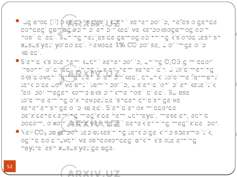 52  Uglerod (II) oksid – is gazi, kuchli zahar bo’lib, nafas olganda qondagi gemoglobin bilan birikadi va karboksogemoglobin hosil qiladi. Buning natijasida gemoglobinning kislorod tashish xususiyati yo’qoladi. Havoda 1% CO bo’lsa, u o’limga olib keladi.  Sianid kislota ham kuchli zahar bo’lib, uning O,O5 g miqdori insonni o’ldiradi. Uning tuzlari ham zaharlidir. U to’qimaning oksidlovchi fermentlari bilan birikadi, chunki to’qima fermenti tarkibida uch valentli temir bo’lib, u sianid ioni bilan katalitik faol bo’lmagan kompleks birikma hosil qiladi. Bu esa to’qimalarning o’z navbatida ishdan chiqishiga va zaharlanishiga olib keladi. Sianidlar oz miqdorda ba’zidanaklarning mag’zida ham uchraydi, masalan, achiq bodom, olxo’ri, olcha va shaftoli danaklarining mag’izida bor.  NaHCO 3 bekarbon tabletkasining tarkibiga kirib spazmolitik, og’riq qoldiruvchi va oshqozondagi erkin kislotalarning neytrallash xususiyatiga ega. 