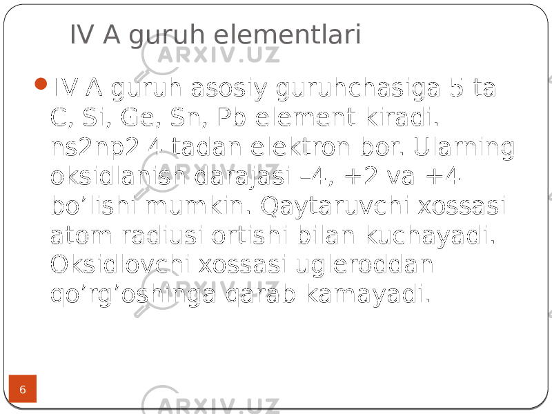  IV A guruh elementlari 6  IV А guruh asosiy guruhchasiga 5 ta C, Si, Ge, Sn, Pb element kiradi. ns2np2 4 tadan elektron bor. Ularning oksidlanish darajasi –4, +2 va +4 bo’lishi mumkin. Qaytaruvchi xossasi atom radiusi ortishi bilan kuchayadi. Oksidlovchi xossasi ugleroddan qo’rg’oshinga qarab kamayadi. 