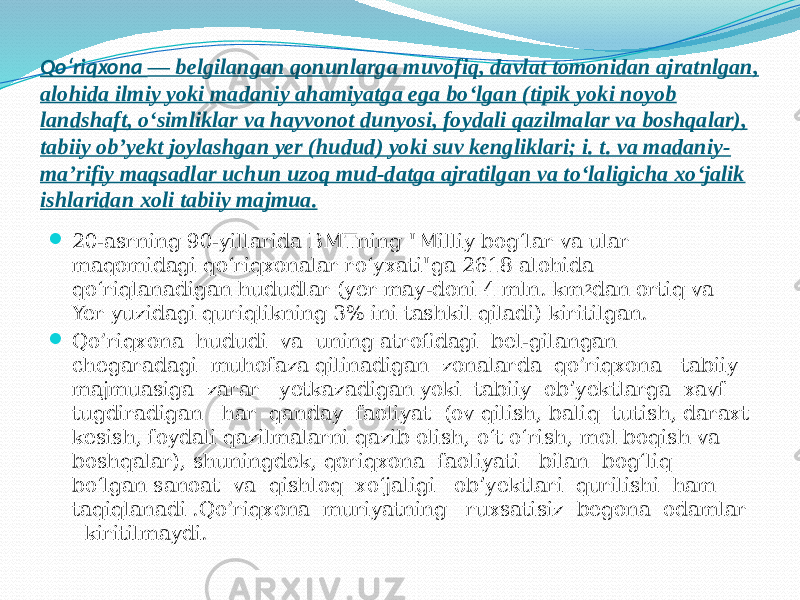 Qoʻriqxona  — belgilangan qonunlarga muvofiq, davlat tomonidan ajratnlgan, alohida ilmiy yoki madaniy ahamiyatga ega boʻlgan (tipik yoki noyob landshaft, oʻsimliklar va hayvonot dunyosi, foydali qazilmalar va boshqalar), tabiiy obʼyekt joylashgan yer (hudud) yoki suv kengliklari; i. t. va madaniy- maʼrifiy maqsadlar uchun uzoq mud-datga ajratilgan va toʻlaligicha xoʻjalik ishlaridan xoli tabiiy majmua.  20-asrning 90-yillarida BMTning &#34;Milliy bogʻlar va ular maqomidagi qoʻriqxonalar roʻyxati&#34;ga 2618 alohida qoʻriqlanadigan hududlar (yer may-doni 4 mln. km 2 dan ortiq va Yer yuzidagi quriqlikning 3% ini tashkil qiladi) kiritilgan.  Qo’riqxona hududi va uning atrofidagi bel-gilangan chegaradagi muhofaza qilinadigan zonalarda qo’riqxona tabiiy majmuasiga zarar yetkazadigan yoki tabiiy obʼyektlarga xavf tugdiradigan har qanday faoliyat (ov qilish, baliq tutish, daraxt kesish, foydali qazilmalarni qazib olish, oʻt oʻrish, mol boqish va boshqalar), shuningdek, qoriqxona faoliyati bilan bogʻliq boʻlgan sanoat va qishloq xoʻjaligi obʼyektlari qurilishi ham taqiqlanadi .Qo’riqxona muriyatning ruxsatisiz begona odamlar kiritilmaydi. 