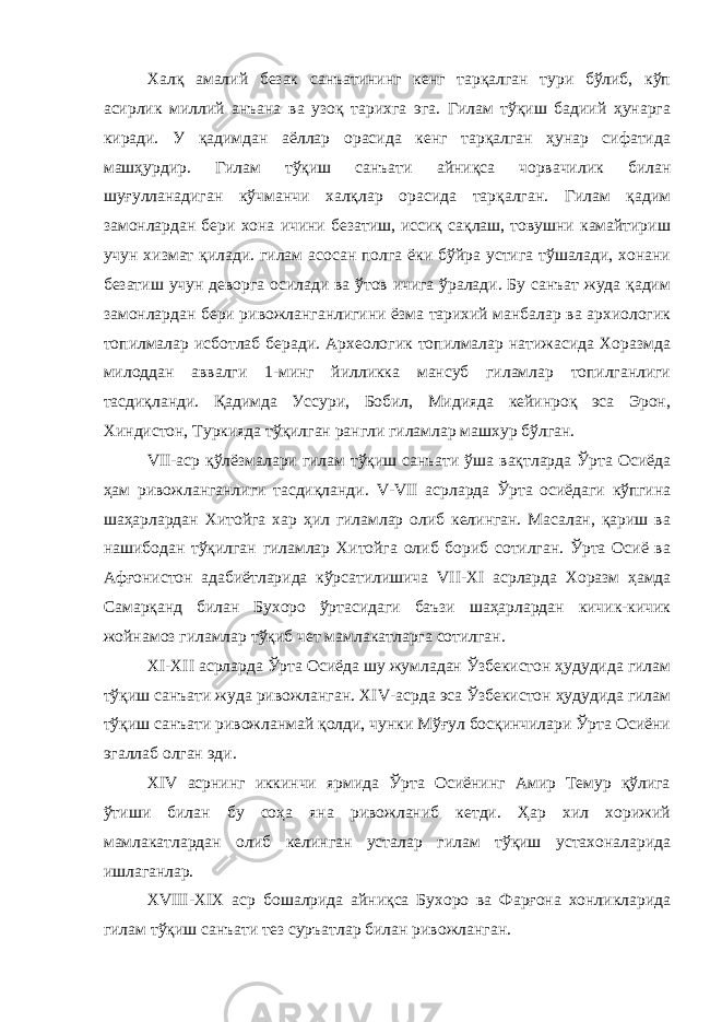 Халқ амалий безак санъатининг кенг тарқалган тури бўлиб, кўп асирлик миллий анъана ва узоқ тарихга эга. Гилам тўқиш бадиий ҳунарга киради. У қадимдан аёллар орасида кенг тарқалган ҳунар сифатида машҳурдир. Гилам тўқиш санъати айниқса чорвачилик билан шуғулланадиган кўчманчи халқлар орасида тарқалган. Гилам қадим замонлардан бери хона ичини безатиш, иссиқ сақлаш, товушни камайтириш учун хизмат қилади. гилам асосан полга ёки бўйра устига тўшалади, хонани безатиш учун деворга осилади ва ўтов ичига ўралади. Бу санъат жуда қадим замонлардан бери ривожланганлигини ёзма тарихий манбалар ва архиологик топилмалар исботлаб беради. Археологик топилмалар натижасида Хоразмда милоддан аввалги 1-минг йилликка мансуб гиламлар топилганлиги тасдиқланди. Қадимда Уссури, Бобил, Мидияда кейинроқ эса Эрон, Хиндистон, Туркияда тўқилган рангли гиламлар машхур бўлган. VII -аср қўлёзмалари гилам тўқиш санъати ўша вақтларда Ўрта Осиёда ҳам ривожланганлиги тасдиқланди. V - VII асрларда Ўрта осиёдаги кўпгина шаҳарлардан Хитойга хар ҳил гиламлар олиб келинган. Масалан, қариш ва нашибодан тўқилган гиламлар Хитойга олиб бориб сотилган. Ўрта Осиё ва Афғонистон адабиётларида кўрсатилишича VII - XI асрларда Хоразм ҳамда Самарқанд билан Бухоро ўртасидаги баъзи шаҳарлардан кичик-кичик жойнамоз гиламлар тўқиб чет мамлакатларга сотилган. XI - XII асрларда Ўрта Осиёда шу жумладан Ўзбекистон ҳудудида гилам тўқиш санъати жуда ривожланган. XIV -асрда эса Ўзбекистон ҳудудида гилам тўқиш санъати ривожланмай қолди, чунки Мўғул босқинчилари Ўрта Осиёни эгаллаб олган эди. XIV асрнинг иккинчи ярмида Ўрта Осиёнинг Амир Темур қўлига ўтиши билан бу соҳа яна ривожланиб кетди. Ҳар хил хорижий мамлакатлардан олиб келинган усталар гилам тўқиш устахоналарида ишлаганлар. XVIII - XIX аср бошалрида айниқса Бухоро ва Фарғона хонликларида гилам тўқиш санъати тез суръатлар билан ривожланган. 