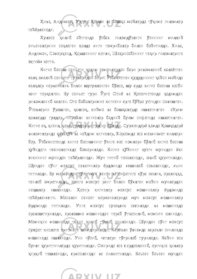 Ҳива, Андижон, Ургут, Қарши ва бошқа жойларда тўқима гиламлар тайёрланади. Хулоса қилиб айтганда ўзбек гиламдўзлиги ўзининг миллий анъаналарини сақлаган ҳолда янги тажрибалар билан бойитилди. Хива, Андижон, Самарқанд, Қаршининг патли, Шаҳрисабзнинг тақир гиламларига эҳтиёж катта. Кигиз босиш санъати қадим замонлардан бери ривожланиб келаётган халқ амалий санъати турларидан бири. Ўзбекистон ҳудудининг қайси жойида халқлар чорвачилик билан шуғулланган бўлса, шу ерда кигиз босиш касби кенг тарқалган. Бу санъат тури Ўрта Осиё ва Қозоғистонда қадимдан ривожланиб келган. Ота-боболаримиз кигизни ерга бўйра устидан солишган. Ўтовларни ўрашган, қалпоқ, пийма ва бошқаларда ишлатилган айрим ҳолларда гулдор, чиройли кигизлар бадиий буюм сифатида ишлатилган. Кигиз оқ, қизил, қора, гулдор ва гулсиз бўлади. Сурхондарё ҳамда Қашқадарё вилоятларида қорақўй ва чайдим кигизлар, Хоразмда эса макянамат хиллари бор. Ўзбекистонда кигиз босишнинг ўзига хос номлари бўлиб кигиз босиш қуйидаги технологияда бажарилади. Кигиз қўйнинг кузги жунидан ёки эчкининг жунидан тайёрланади. Жун титиб тозаланади, ювиб қуритилади. Шундан сўнг махсус савағичлар ёрдамида яхшилаб саваланади, яъни титилади. Бу жараёндан сўнг жун ранги ва сифатига кўра юзлик, оралиққа, танлаб ажратилади, юзига махсус ранг билан бўялган майин жунлардан нақшлар ишланади. Ҳозир кигизлар махсус машиналар ёрдамида тайёрланяпти. Масалан саноат корхоналарида жун махсус машиналар ёрдамида титилади. Унга махсус суюқлик сепилади ва машинада аралаштирилади, аралашма машинадан тараб ўтказилиб, момиғи олинади. Момиқни машинада текис килиб тўшаб зичланади. Шундан сўнг махсус сулфат кислота эритмаси шимдирилади. Керакли ўлчамда керакли зичликда машинада ишланади. Уни чўзиб, четлари тўғрилаб турилади. Кейин эса буғли қуритгичларда қуритилади. Охирида эса пардозланиб, ортиқча қиллар қирқиб ташланади, прессланади ва силкитилади. Баъзан баъзан жундан 