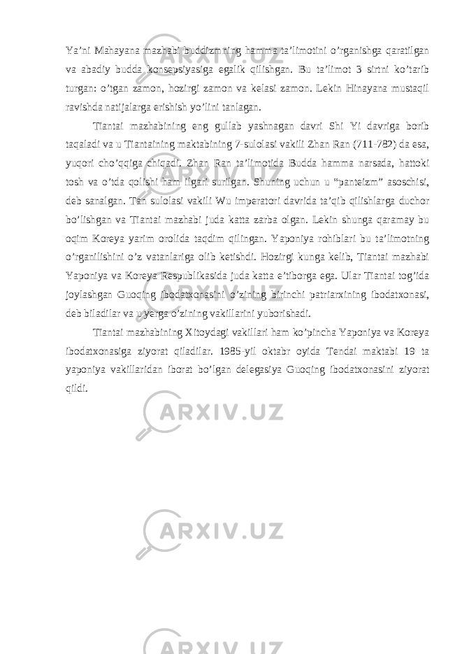 Ya’ni Mahayana mazhabi buddizmning hamma ta’limotini o’rganishga qaratilgan va abadiy budda konsepsiyasiga egalik qilishgan. Bu ta’limot 3 sirtni ko’tarib turgan: o’tgan zamon, hozirgi zamon va kelasi zamon. Lekin Hinayana mustaqil ravishda natijalarga erishish yo’lini tanlagan. Tiantai mazhabining eng gullab yashnagan davri Shi Yi davriga borib taqaladi va u Tiantaining maktabining 7-sulolasi vakili Zhan Ran (711-782) da esa, yuqori cho’qqiga chiqadi. Zhan Ran ta’limotida Budda hamma narsada, hattoki tosh va o’tda qolishi ham ilgari surilgan. Shuning uchun u “panteizm” asoschisi, deb sanalgan. Tan sulolasi vakili Wu imperatori davrida ta’qib qilishlarga duchor bo’lishgan va Tiantai mazhabi juda katta zarba olgan. Lekin shunga qaramay bu oqim Koreya yarim orolida taqdim qilingan. Yaponiya rohiblari bu ta’limotning o’rganilishini o’z vatanlariga olib ketishdi. Hozirgi kunga kelib, Tiantai mazhabi Yaponiya va Koreya Respublikasida juda katta e’tiborga ega. Ular Tiantai tog’ida joylashgan Guoqing ibodatxonasini o’zining birinchi patriarxining ibodatxonasi, deb biladilar va u yerga o’zining vakillarini yuborishadi. Tiantai mazhabining Xitoydagi vakillari ham ko’pincha Yaponiya va Koreya ibodatxonasiga ziyorat qiladilar. 1985-yil oktabr oyida Tendai maktabi 19 ta yaponiya vakillaridan iborat bo’lgan delegasiya Guoqing ibodatxonasini ziyorat qildi. 