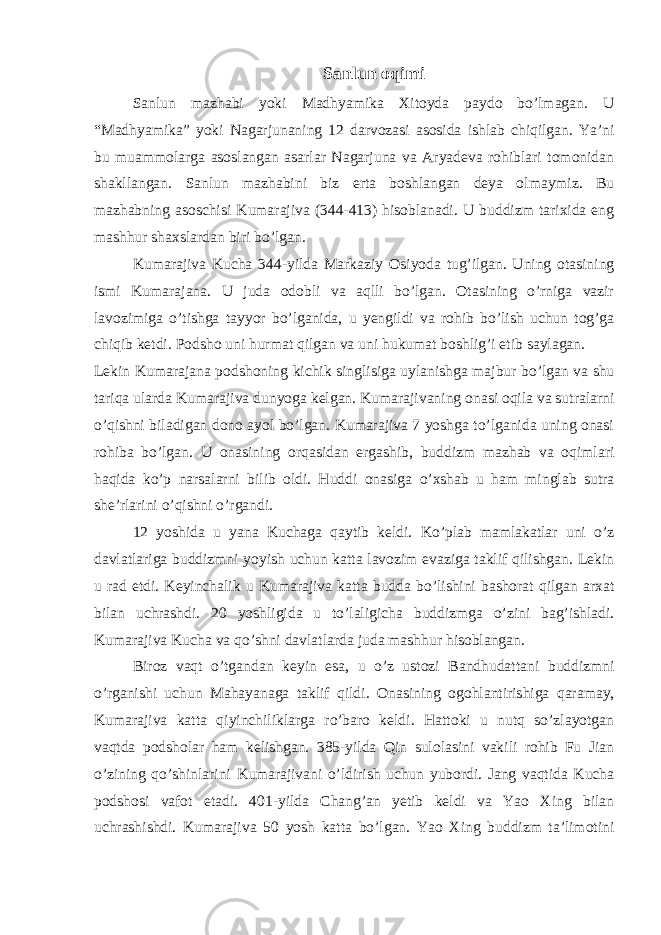 Sanlun oqimi Sanlun mazhabi yoki Madhyamika Xitoyda paydo bo’lmagan. U “Madhyamika” yoki Nagarjunaning 12 darvozasi asosida ishlab chiqilgan. Ya’ni bu muammolarga asoslangan asarlar Nagarjuna va Aryadeva rohiblari tomonidan shakllangan. Sanlun mazhabini biz erta boshlangan deya olmaymiz. Bu mazhabning asoschisi Kumarajiva (344-413) hisoblanadi. U buddizm tarixida eng mashhur shaxslardan biri bo’lgan. Kumarajiva Kucha 344-yilda Markaziy Osiyoda tug’ilgan. Uning otasining ismi Kumarajana. U juda odobli va aqlli bo’lgan. Otasining o’rniga vazir lavozimiga o’tishga tayyor bo’lganida, u yengildi va rohib bo’lish uchun tog’ga chiqib ketdi. Podsho uni hurmat qilgan va uni hukumat boshlig’i etib saylagan. Lekin Kumarajana podshoning kichik singlisiga uylanishga majbur bo’lgan va shu tariqa ularda Kumarajiva dunyoga kelgan. Kumarajivaning onasi oqila va sutralarni o’qishni biladigan dono ayol bo’lgan. Kumarajiva 7 yoshga to’lganida uning onasi rohiba bo’lgan. U onasining orqasidan ergashib, buddizm mazhab va oqimlari haqida ko’p narsalarni bilib oldi. Huddi onasiga o’xshab u ham minglab sutra she’rlarini o’qishni o’rgandi. 12 yoshida u yana Kuchaga qaytib keldi. Ko’plab mamlakatlar uni o’z davlatlariga buddizmni yoyish uchun katta lavozim evaziga taklif qilishgan. Lekin u rad etdi. Keyinchalik u Kumarajiva katta budda bo’lishini bashorat qilgan arxat bilan uchrashdi. 20 yoshligida u to’laligicha buddizmga o’zini bag’ishladi. Kumarajiva Kucha va qo’shni davlatlarda juda mashhur hisoblangan. Biroz vaqt o’tgandan keyin esa, u o’z ustozi Bandhudattani buddizmni o’rganishi uchun Mahayanaga taklif qildi. Onasining ogohlantirishiga qaramay, Kumarajiva katta qiyinchiliklarga ro’baro keldi. Hattoki u nutq so’zlayotgan vaqtda podsholar ham kelishgan. 385-yilda Qin sulolasini vakili rohib Fu Jian o’zining qo’shinlarini Kumarajivani o’ldirish uchun yubordi. Jang vaqtida Kucha podshosi vafot etadi. 401-yilda Chang’an yetib keldi va Yao Xing bilan uchrashishdi. Kumarajiva 50 yosh katta bo’lgan. Yao Xing buddizm ta’limotini 