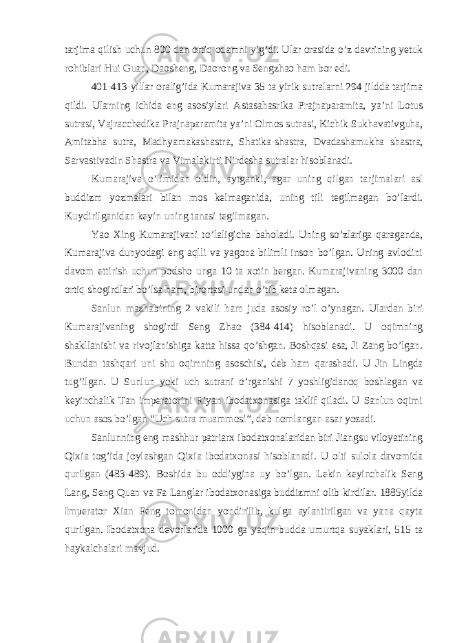 tarjima qilish uchun 800 dan ortiq odamni yig’di. Ular orasida o’z davrining yetuk rohiblari Hui Guan, Daosheng, Daorong va Sengzhao ham bor edi. 401-413-yillar oralig’ida Kumarajiva 35 ta yirik sutralarni 294 jildda tarjima qildi. Ularning ichida eng asosiylari Astasahasrika Prajnaparamita, ya’ni Lotus sutrasi, Vajracchedika Prajnaparamita ya’ni Olmos sutrasi, Kichik Sukhavativguha, Amitabha sutra, Madhyamakashastra, Shatika-shastra, Dvadashamukha shastra, Sarvastivadin Shastra va Vimalakirti Nirdesha sutralar hisoblanadi. Kumarajiva o’limidan oldin, aytganki, agar uning qilgan tarjimalari asl buddizm yozmalari bilan mos kelmaganida, uning tili tegilmagan bo’lardi. Kuydirilganidan keyin uning tanasi tegilmagan. Yao Xing Kumarajivani to’laligicha baholadi. Uning so’zlariga qaraganda, Kumarajiva dunyodagi eng aqlli va yagona bilimli inson bo’lgan. Uning avlodini davom ettirish uchun podsho unga 10 ta xotin bergan. Kumarajivaning 3000 dan ortiq shogirdlari bo’lsa ham, birortasi undan o’tib keta olmagan. Sanlun mazhabining 2 vakili ham juda asosiy ro’l o’ynagan. Ulardan biri Kumarajivaning shogirdi Seng Zhao (384-414) hisoblanadi. U oqimning shakllanishi va rivojlanishiga katta hissa qo’shgan. Boshqasi esa, Ji Zang bo’lgan. Bundan tashqari uni shu oqimning asoschisi, deb ham qarashadi. U Jin Lingda tug’ilgan. U Sunlun yoki uch sutrani o’rganishi 7 yoshligidanoq boshlagan va keyinchalik Tan imperatorini Riyan ibodatxonasiga taklif qiladi. U Sanlun oqimi uchun asos bo’lgan “Uch sutra muammosi”, deb nomlangan asar yozadi. Sanlunning eng mashhur patriarx ibodatxonalaridan biri Jiangsu viloyatining Qixia tog’ida joylashgan Qixia ibodatxonasi hisoblanadi. U olti sulola davomida qurilgan (483-489). Boshida bu oddiygina uy bo’lgan. Lekin keyinchalik Seng Lang, Seng Quan va Fa Langlar ibodatxonasiga buddizmni olib kirdilar. 1885yilda Imperator Xian Feng tomonidan yondirilib, kulga aylantirilgan va yana qayta qurilgan. Ibodatxona devorlarida 1000 ga yaqin budda umurtqa suyaklari, 515 ta haykalchalari mavjud. 