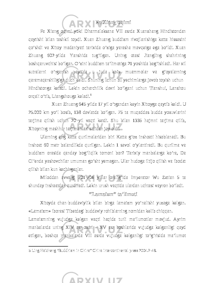 Fa Xiang oqimi Fa Xiang oqimi yoki Dharmalaksana VII asrda Xuanzhang Hindistondan qaytishi bilan tashkil topdi. Xuan Zhuang buddizm rivojlanishiga katta hissasini qo’shdi va Xitoy madaniyati tarixida o’ziga yarasha mavqeiga ega bo’ldi. Xuan Zhuang 602-yilda Yanshida tug’ilgan. Uning otasi Jiangling shahrining boshqaruvchisi bo’lgan. O’zini buddizm ta’limotiga 21 yoshida bag’ishladi. Har xil sutralarni o’rganish paytida u juda ko’p muammolar va g’oyalarning qaramaqarshiligiga duch keldi. Shuning uchun bu yechimlarga javob topish uchun Hindistonga ketadi. Lekin ocharchilik davri bo’lgani uchun Tianshui, Lanzhou orqali o’tib, Liangzhouga keladi. 5 Xuan Zhuang 645-yilda 17 yil o’tgandan keyin Xitoyga qaytib keldi. U 25.000 km yo’l bosib, 138 davlatda bo’lgan. 75 ta muqaddas budda yozuvlarini tarjima qilish uchun 20 yil vaqti ketdi. Shu bilan 1335 hajmni tarjima qilib, Xitoyning mashhur tarjimonlari safidan joy oldi. Ularning eng katta qurilmalaridan biri Katta g’oz inshoati hisoblanadi. Bu inshoat 60 metr balandlikda qurilgan. Lekin 1 savol o’ylantiradi. Bu qurilma va buddizm orasida qanday bog’liqlik tomoni bor? Tarixiy manbalarga ko’ra, Da Ci’enda yashovchilar umuman go’sht yemagan. Ular hudoga iltijo qilish va ibodat qilish bilan kun kechirganlar. Miloddan avvalgi 701-704 yillar oralig’ida Imperator Wu Zetian 5 ta shunday inshoatdan qurdiradi. Lekin urush vaqtida ulardan uchtasi vayron bo’ladi. “Lamaizm” ta’limoti Xitoyda chan-buddaviylik bilan birga lamaizm yo’nalishi yuzaga kelgan. «Lamaizm» iborasi Tibetdagi buddaviy rohiblarning nomidan kelib chiqqan. Lamaizmning vujudga kelgan vaqti haqida turli ma’lumotlar mavjud. Ayrim manbalarda uning XIV asr oxiri – XV asr boshlarida vujudga kelganligi qayd etilgan, boshqa manbalarda VII asrda vujudga kelganligi to’g’risida ma’lumot 5 Ling Haicheng “Buddhism in China” China intercontinental press 2004.P-48. 