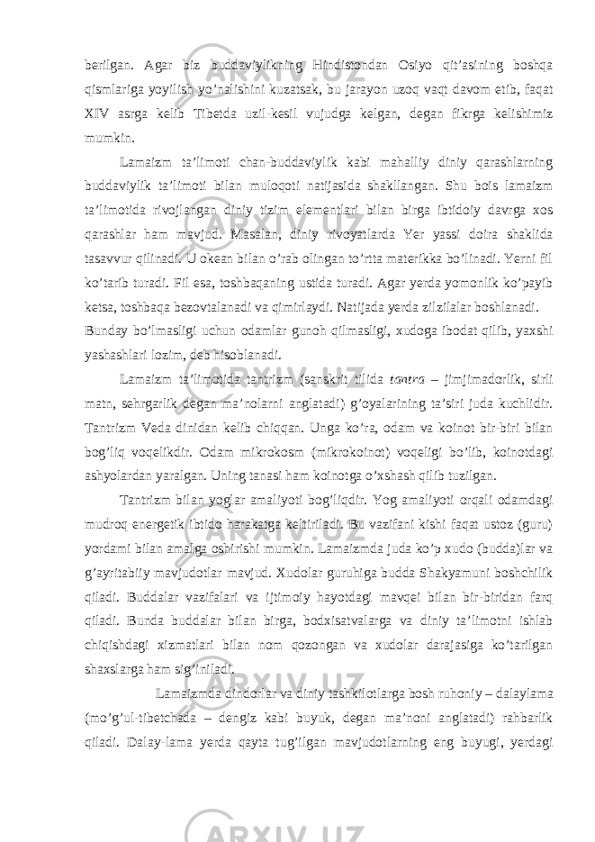 berilgan. Agar biz buddaviylikning Hindistondan Osiyo qit’asining boshqa qismlariga yoyilish yo’nalishini kuzatsak, bu jarayon uzoq vaqt davom etib, faqat XIV asrga kelib Tibetda uzil-kesil vujudga kelgan, degan fikrga kelishimiz mumkin. Lamaizm ta’limoti chan-buddaviylik kabi mahalliy diniy qarashlarning buddaviylik ta’limoti bilan muloqoti natijasida shakllangan. Shu bois lamaizm ta’limotida rivojlangan diniy tizim elementlari bilan birga ibtidoiy davrga xos qarashlar ham mavjud. Masalan, diniy rivoyatlarda Yer yassi doira shaklida tasavvur qilinadi. U okean bilan o’rab olingan to’rtta materikka bo’linadi. Yerni fil ko’tarib turadi. Fil esa, toshbaqaning ustida turadi. Agar yerda yomonlik ko’payib ketsa, toshbaqa bezovtalanadi va qimirlaydi. Natijada yerda zilzilalar boshlanadi. Bunday bo’lmasligi uchun odamlar gunoh qilmasligi, xudoga ibodat qilib, yaxshi yashashlari lozim, deb hisoblanadi. Lamaizm ta’limotida tantrizm (sanskrit tilida tantra – jimjimadorlik, sirli matn, sehrgarlik degan ma’nolarni anglatadi) g’oyalarining ta’siri juda kuchlidir. Tantrizm Veda dinidan kelib chiqqan. Unga ko’ra, odam va koinot bir-biri bilan bog’liq voqelikdir. Odam mikrokosm (mikrokoinot) voqeligi bo’lib, koinotdagi ashyolardan yaralgan. Uning tanasi ham koinotga o’xshash qilib tuzilgan. Tantrizm bilan yoglar amaliyoti bog’liqdir. Yog amaliyoti orqali odamdagi mudroq energetik ibtido harakatga keltiriladi. Bu vazifani kishi faqat ustoz (guru) yordami bilan amalga oshirishi mumkin. Lamaizmda juda ko’p xudo (budda)lar va g’ayritabiiy mavjudotlar mavjud. Xudolar guruhiga budda Shakyamuni boshchilik qiladi. Buddalar vazifalari va ijtimoiy hayotdagi mavqei bilan bir-biridan farq qiladi. Bunda buddalar bilan birga, bodxisatvalarga va diniy ta’limotni ishlab chiqishdagi xizmatlari bilan nom qozongan va xudolar darajasiga ko’tarilgan shaxslarga ham sig’iniladi. Lamaizmda dindorlar va diniy tashkilotlarga bosh ruhoniy – dalaylama (mo’g’ul-tibetchada – dengiz kabi buyuk, degan ma’noni anglatadi) rahbarlik qiladi. Dalay-lama yerda qayta tug’ilgan mavjudotlarning eng buyugi, yerdagi 