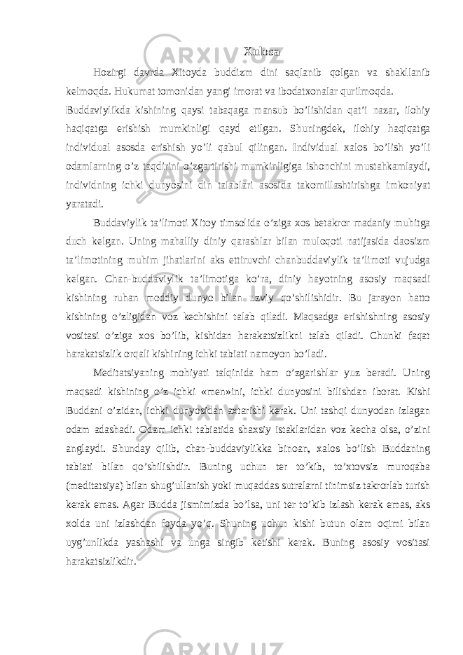 Xulosa Hozirgi davrda Xitoyda buddizm dini saqlanib qolgan va shakllanib kelmoqda. Hukumat tomonidan yangi imorat va ibodatxonalar qurilmoqda. Buddaviylikda kishining qaysi tabaqaga mansub bo’lishidan qat’i nazar, ilohiy haqiqatga erishish mumkinligi qayd etilgan. Shuningdek, ilohiy haqiqatga individual asosda erishish yo’li qabul qilingan. Individual xalos bo’lish yo’li odamlarning o’z taqdirini o’zgartirishi mumkinligiga ishonchini mustahkamlaydi, individning ichki dunyosini din talablari asosida takomillashtirishga imkoniyat yaratadi. Buddaviylik ta’limoti Xitoy timsolida o’ziga xos betakror madaniy muhitga duch kelgan. Uning mahalliy diniy qarashlar bilan muloqoti natijasida daosizm ta’limotining muhim jihatlarini aks ettiruvchi chanbuddaviylik ta’limoti vujudga kelgan. Chan-buddaviylik ta’limotiga ko’ra, diniy hayotning asosiy maqsadi kishining ruhan moddiy dunyo bilan uzviy qo’shilishidir. Bu jarayon hatto kishining o’zligidan voz kechishini talab qiladi. Maqsadga erishishning asosiy vositasi o’ziga xos bo’lib, kishidan harakatsizlikni talab qiladi. Chunki faqat harakatsizlik orqali kishining ichki tabiati namoyon bo’ladi. Meditatsiyaning mohiyati talqinida ham o’zgarishlar yuz beradi. Uning maqsadi kishining o’z ichki «men»ini, ichki dunyosini bilishdan iborat. Kishi Buddani o’zidan, ichki dunyosidan axtarishi kerak. Uni tashqi dunyodan izlagan odam adashadi. Odam ichki tabiatida shaxsiy istaklaridan voz kecha olsa, o’zini anglaydi. Shunday qilib, chan-buddaviylikka binoan, xalos bo’lish Buddaning tabiati bilan qo’shilishdir. Buning uchun ter to’kib, to’xtovsiz muroqaba (meditatsiya) bilan shug’ullanish yoki muqaddas sutralarni tinimsiz takrorlab turish kerak emas. Agar Budda jismimizda bo’lsa, uni ter to’kib izlash kerak emas, aks xolda uni izlashdan foyda yo’q. Shuning uchun kishi butun olam oqimi bilan uyg’unlikda yashashi va unga singib ketishi kerak. Buning asosiy vositasi harakatsizlikdir. 