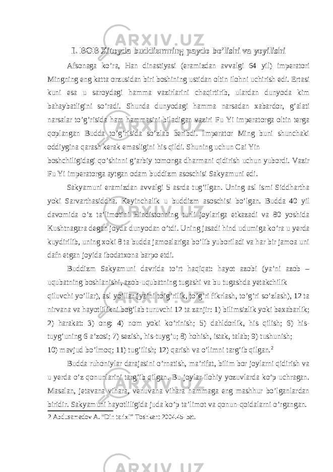 I. BOB Xitoyda buddizmning paydo bo’lishi va yoyilishi Afsonaga ko’ra, Han dinastiyasi (eramizdan avvalgi 64 yil) imperatori Mingning eng katta orzusidan biri boshining ustidan oltin ilohni uchirish edi. Ertasi kuni esa u saroydagi hamma vazirlarini chaqirtirib, ulardan dunyoda kim bahaybatligini so’radi. Shunda dunyodagi hamma narsadan xabardor, g’alati narsalar to’g’risida ham hammasini biladigan vaziri Fu Yi imperatorga oltin terga qoplangan Budda to’g’risida so’zlab beribdi. Imperator Ming buni shunchaki oddiygina qarash kerak emasligini his qildi. Shuning uchun Cai Yin boshchiligidagi qo’shinni g’arbiy tomonga dharmani qidirish uchun yubordi. Vazir Fu Yi imperatorga aytgan odam buddizm asoschisi Sakyamuni edi. Sakyamuni eramizdan avvalgi 5 asrda tug’ilgan. Uning asl ismi Siddhartha yoki Sarvarthasiddha. Keyinchalik u buddizm asoschisi bo’lgan. Budda 40 yil davomida o’z ta’limotini Hindistonning turli joylariga etkazadi va 80 yoshida Kushtnagara degan joyda dunyodan o’tdi. Uning jasadi hind udumiga ko’ra u yerda kuydirilib, uning xoki 8 ta budda jamoalariga bo’lib yuboriladi va har bir jamoa uni dafn etgan joyida ibodatxona barpo etdi. Buddizm Sakyamuni davrida to’rt haqiqat: hayot azobi (ya’ni azob – uqubatning boshlanishi, azob-uqubatning tugashi va bu tugashda yetakchilik qiluvchi yo’llar), asl yo’llar (ya’ni to’g’rilik, to’g’ri fikrlash, to’g’ri so’zlash), 12 ta nirvana va hayotlilikni bog’lab turuvchi 12 ta zanjir: 1) bilimsizlik yoki bexabarlik; 2) harakat: 3) ong: 4) nom yoki ko’rinish; 5) dahldorlik, his qilish; 6) his- tuyg’uning 6 a’zosi; 7) sezish, his-tuyg’u; 8) hohish, istak, talab; 9) tushunish; 10) mavjud bo’lmoq; 11) tug’ilish; 12) qarish va o’limni targ’ib qilgan. 2 Budda ruhoniylar darajasini o’rnatish, ma’rifat, bilim bor joylarni qidirish va u yerda o’z qonunlarini targ’ib qilgan. Bu joylar ilohiy yozuvlarda ko’p uchragan. Masalan, jetavana vihara, venuvana vihara hammaga eng mashhur bo’lganlardan biridir. Sakyamuni hayotliligida juda ko’p ta’limot va qonun-qoidalarni o’rgangan. 2 Abdusamedov A. “Din tarixi” Toshkent 2004.45-bet. 