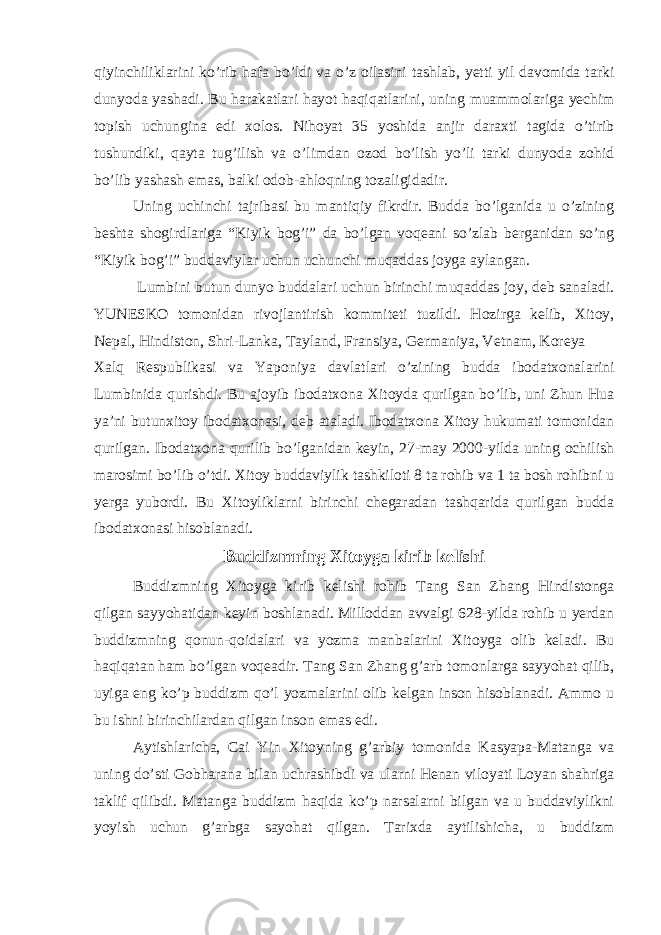 qiyinchiliklarini ko’rib hafa bo’ldi va o’z oilasini tashlab, yetti yil davomida tarki dunyoda yashadi. Bu harakatlari hayot haqiqatlarini, uning muammolariga yechim topish uchungina edi xolos. Nihoyat 35 yoshida anjir daraxti tagida o’tirib tushundiki, qayta tug’ilish va o’limdan ozod bo’lish yo’li tarki dunyoda zohid bo’lib yashash emas, balki odob-ahloqning tozaligidadir. Uning uchinchi tajribasi bu mantiqiy fikrdir. Budda bo’lganida u o’zining beshta shogirdlariga “Kiyik bog’i” da bo’lgan voqeani so’zlab berganidan so’ng “Kiyik bog’i” buddaviylar uchun uchunchi muqaddas joyga aylangan. Lumbini butun dunyo buddalari uchun birinchi muqaddas joy, deb sanaladi. YUNESKO tomonidan rivojlantirish kommiteti tuzildi. Hozirga kelib, Xitoy, Nepal, Hindiston, Shri-Lanka, Tayland, Fransiya, Germaniya, Vetnam, Koreya Xalq Respublikasi va Yaponiya davlatlari o’zining budda ibodatxonalarini Lumbinida qurishdi. Bu ajoyib ibodatxona Xitoyda qurilgan bo’lib, uni Zhun Hua ya’ni butunxitoy ibodatxonasi, deb ataladi. Ibodatxona Xitoy hukumati tomonidan qurilgan. Ibodatxona qurilib bo’lganidan keyin, 27-may 2000-yilda uning ochilish marosimi bo’lib o’tdi. Xitoy buddaviylik tashkiloti 8 ta rohib va 1 ta bosh rohibni u yerga yubordi. Bu Xitoyliklarni birinchi chegaradan tashqarida qurilgan budda ibodatxonasi hisoblanadi. Buddizmning Xitoyga kirib kelishi Buddizmning Xitoyga kirib kelishi rohib Tang San Zhang Hindistonga qilgan sayyohatidan keyin boshlanadi. Milloddan avvalgi 628-yilda rohib u yerdan buddizmning qonun-qoidalari va yozma manbalarini Xitoyga olib keladi. Bu haqiqatan ham bo’lgan voqeadir. Tang San Zhang g’arb tomonlarga sayyohat qilib, uyiga eng ko’p buddizm qo’l yozmalarini olib kelgan inson hisoblanadi. Ammo u bu ishni birinchilardan qilgan inson emas edi. Aytishlaricha, Cai Yin Xitoyning g’arbiy tomonida Kasyapa-Matanga va uning do’sti Gobharana bilan uchrashibdi va ularni Henan viloyati Loyan shahriga taklif qilibdi. Matanga buddizm haqida ko’p narsalarni bilgan va u buddaviylikni yoyish uchun g’arbga sayohat qilgan. Tarixda aytilishicha, u buddizm 