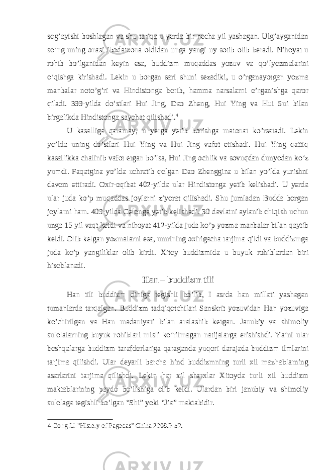 sog’ayishi boshlagan va shu tariqa u yerda bir necha yil yashagan. Ulg’ayganidan so’ng uning onasi ibodatxona oldidan unga yangi uy sotib olib beradi. Nihoyat u rohib bo’lganidan keyin esa, buddizm muqaddas yozuv va qo’lyozmalarini o’qishga kirishadi. Lekin u borgan sari shuni sezadiki, u o’rganayotgan yozma manbalar noto’g’ri va Hindistonga borib, hamma narsalarni o’rganishga qaror qiladi. 399-yilda do’stlari Hui Jing, Dao Zheng, Hui Ying va Hui Sui bilan birgalikda Hindistonga sayohat qilishadi. 4 U kasalliga qaramay, u yerga yetib borishga matonat ko’rsatadi. Lekin yo’lda uning do’stlari Hui Ying va Hui Jing vafot etishadi. Hui Ying qattiq kasallikka chalinib vafot etgan bo’lsa, Hui Jing ochlik va sovuqdan dunyodan ko’z yumdi. Faqatgina yo’lda uchratib qolgan Dao Zhenggina u bilan yo’lda yurishni davom ettiradi. Oxir-oqibat 402-yilda ular Hindistonga yetib kelishadi. U yerda ular juda ko’p muqaddas joylarni ziyorat qilishadi. Shu jumladan Budda borgan joylarni ham. 409-yilda Celonga yetib kelishadi. 30 davlatni aylanib chiqish uchun unga 15 yil vaqt ketdi va nihoyat 412-yilda juda ko’p yozma manbalar bilan qaytib keldi. Olib kelgan yozmalarni esa, umrining oxirigacha tarjima qildi va buddizmga juda ko’p yangiliklar olib kirdi. Xitoy buddizmida u buyuk rohiblardan biri hisoblanadi. Han – buddizm tili Han tili buddizm diniga tegishli bo’lib, I asrda han millati yashagan tumanlarda tarqalgan. Buddizm tadqiqotchilari Sanskrit yozuvidan Han yozuviga ko’chirilgan va Han madaniyati bilan aralashib ketgan. Janubiy va shimoliy sulolalarning buyuk rohiblari misli ko’rilmagan natijalarga erishishdi. Ya’ni ular boshqalarga buddizm tarafdorlariga qaraganda yuqori darajada buddizm ilmlarini tarjima qilishdi. Ular deyarli barcha hind buddizmning turli xil mazhablarning asarlarini tarjima qilishdi. Lekin har xil sharxlar Xitoyda turli xil buddizm maktablarining paydo bo’lishiga olib keldi. Ulardan biri janubiy va shimoliy sulolaga tegishli bo’lgan “Shi” yoki “Jia” maktabidir. 4 Gong Li “History of Pagodas” China 2008.P-52. 