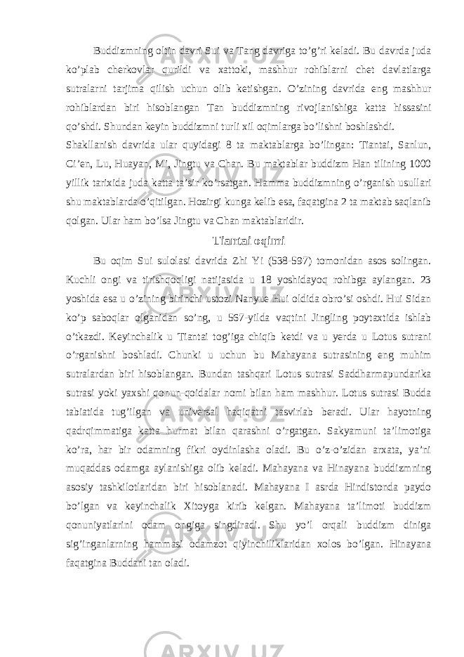 Buddizmning oltin davri Sui va Tang davriga to’g’ri keladi. Bu davrda juda ko’plab cherkovlar qurildi va xattoki, mashhur rohiblarni chet davlatlarga sutralarni tarjima qilish uchun olib ketishgan. O’zining davrida eng mashhur rohiblardan biri hisoblangan Tan buddizmning rivojlanishiga katta hissasini qo’shdi. Shundan keyin buddizmni turli xil oqimlarga bo’lishni boshlashdi. Shakllanish davrida ular quyidagi 8 ta maktablarga bo’lingan: Tiantai, Sanlun, Ci’en, Lu, Huayan, Mi, Jingtu va Chan. Bu maktablar buddizm Han tilining 1000 yillik tarixida juda katta ta’sir ko’rsatgan. Hamma buddizmning o’rganish usullari shu maktablarda o’qitilgan. Hozirgi kunga kelib esa, faqatgina 2 ta maktab saqlanib qolgan. Ular ham bo’lsa Jingtu va Chan maktablaridir. Tiantai oqimi Bu oqim Sui sulolasi davrida Zhi Yi (538-597) tomonidan asos solingan. Kuchli ongi va tirishqoqligi natijasida u 18 yoshidayoq rohibga aylangan. 23 yoshida esa u o’zining birinchi ustozi Nanyue Hui oldida obro’si oshdi. Hui Sidan ko’p saboqlar olganidan so’ng, u 567-yilda vaqtini Jingling poytaxtida ishlab o’tkazdi. Keyinchalik u Tiantai tog’iga chiqib ketdi va u yerda u Lotus sutrani o’rganishni boshladi. Chunki u uchun bu Mahayana sutrasining eng muhim sutralardan biri hisoblangan. Bundan tashqari Lotus sutrasi Saddharmapundarika sutrasi yoki yaxshi qonun-qoidalar nomi bilan ham mashhur. Lotus sutrasi Budda tabiatida tug’ilgan va universal haqiqatni tasvirlab beradi. Ular hayotning qadrqimmatiga katta hurmat bilan qarashni o’rgatgan. Sakyamuni ta’limotiga ko’ra, har bir odamning fikri oydinlasha oladi. Bu o’z-o’zidan arxata, ya’ni muqaddas odamga aylanishiga olib keladi. Mahayana va Hinayana buddizmning asosiy tashkilotlaridan biri hisoblanadi. Mahayana I asrda Hindistonda paydo bo’lgan va keyinchalik Xitoyga kirib kelgan. Mahayana ta’limoti buddizm qonuniyatlarini odam ongiga singdiradi. Shu yo’l orqali buddizm diniga sig’inganlarning hammasi odamzot qiyinchiliklaridan xolos bo’lgan. Hinayana faqatgina Buddani tan oladi. 