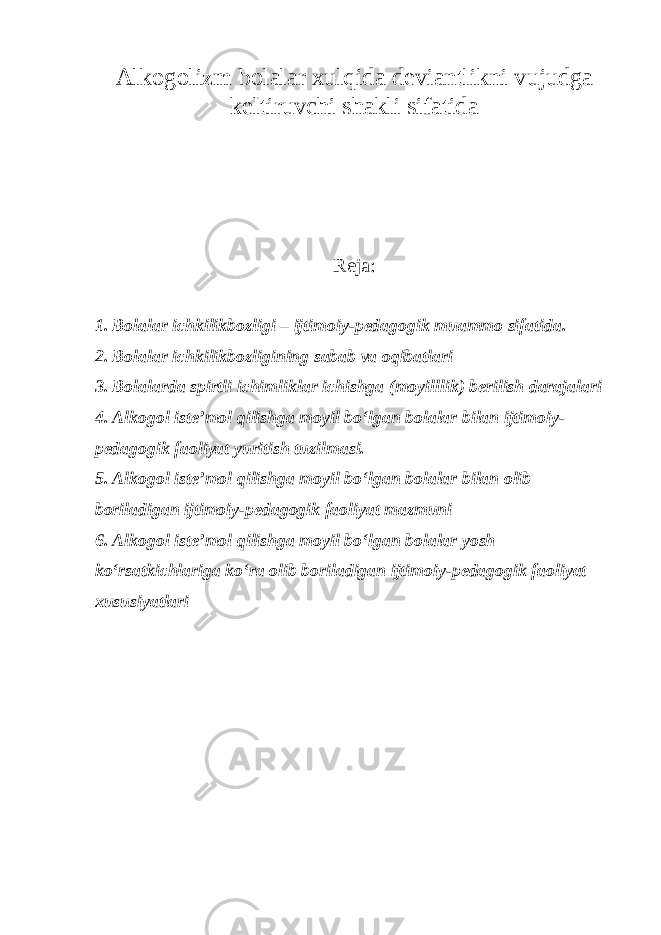 Alkogolizm bolalar xulqida deviantlikni vujudga keltiruvchi shakli sifatida Reja: 1. Bolalar ichkilikbozligi – ijtimoiy-pedagogik muammo sifatida. 2. Bolalar ichkilikbozligining sabab va oqibatlari 3. Bolalarda spirtli ichimliklar ichishga (moyilllik) berilish darajalari 4. Alkogol iste’mol qilishga moyil bo‘lgan bolalar bilan ijtimoiy- pedagogik faoliyat yuritish tuzilmasi. 5. Alkogol iste’mol qilishga moyil bo‘lgan bolalar bilan olib boriladigan ijtimoiy-pedagogik faoliyat mazmuni 6. Alkogol iste’mol qilishga moyil bo‘lgan bolalar yosh ko‘rsatkichlariga ko‘ra olib boriladigan ijtimoiy-pedagogik faoliyat xususiyatlari 