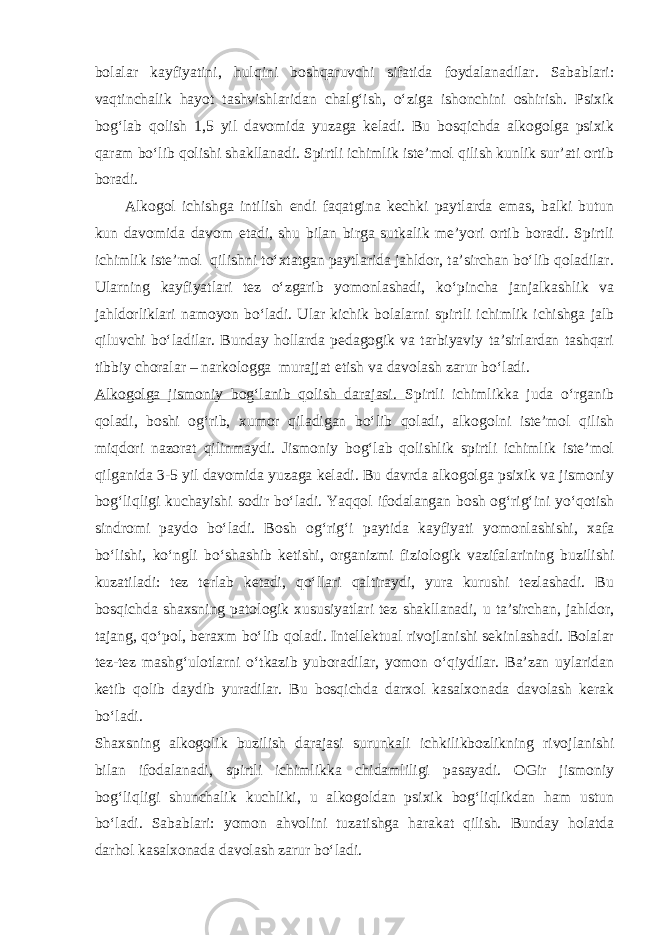 bolalar kayfiyatini, hulqini boshqaruvchi sifatida foydalanadilar. Sabablari: vaqtinchalik hayot tashvishlaridan chalg‘ish, o‘ziga ishonchini oshirish. Psixik bog‘lab qolish 1,5 yil davomida yuzaga keladi. Bu bosqichda alkogolga psixik qaram bo‘lib qolishi shakllanadi. Spirtli ichimlik iste’mol qilish kunlik sur’ati ortib boradi. Alkogol ichishga intilish endi faqatgina kechki paytlarda emas, balki butun kun davomida davom etadi, shu bilan birga sutkalik me’yori ortib boradi. Spirtli ichimlik iste’mol qilishni to‘xtatgan paytlarida jahldor, ta’sirchan bo‘lib qoladilar. Ularning kayfiyatlari tez o‘zgarib yomonlashadi, ko‘pincha janjalkashlik va jahldorliklari namoyon bo‘ladi. Ular kichik bolalarni spirtli ichimlik ichishga jalb qiluvchi bo‘ladilar. Bunday hollarda pedagogik va tarbiyaviy ta’sirlardan tashqari tibbiy choralar – narkologga murajjat etish va davolash zarur bo‘ladi. Alkogolga jismoniy bog‘lanib qolish darajasi. Spirtli ichimlikka juda o‘rganib qoladi, boshi og‘rib, xumor qiladigan bo‘lib qoladi, alkogolni iste’mol qilish miqdori nazorat qilinmaydi. Jismoniy bog‘lab qolishlik spirtli ichimlik iste’mol qilganida 3-5 yil davomida yuzaga keladi. Bu davrda alkogolga psixik va jismoniy bog‘liqligi kuchayishi sodir bo‘ladi. Yaqqol ifodalangan bosh og‘rig‘ini yo‘qotish sindromi paydo bo‘ladi. Bosh og‘rig‘i paytida kayfiyati yomonlashishi, xafa bo‘lishi, ko‘ngli bo‘shashib ketishi, organizmi fiziologik vazifalarining buzilishi kuzatiladi: tez terlab ketadi, qo‘llari qaltiraydi, yura kurushi tezlashadi. Bu bosqichda shaxsning patologik xususiyatlari tez shakllanadi, u ta’sirchan, jahldor, tajang, qo‘pol, beraxm bo‘lib qoladi. Intellektual rivojlanishi sekinlashadi. Bolalar tez-tez mashg‘ulotlarni o‘tkazib yuboradilar, yomon o‘qiydilar. Ba’zan uylaridan ketib qolib daydib yuradilar. Bu bosqichda darxol kasalxonada davolash kerak bo‘ladi. Shaxsning alkogolik buzilish darajasi surunkali ichkilikbozlikning rivojlanishi bilan ifodalanadi, spirtli ichimlikka chidamliligi pasayadi. OGir jismoniy bog‘liqligi shunchalik kuchliki, u alkogoldan psixik bog‘liqlikdan ham ustun bo‘ladi. Sabablari: yomon ahvolini tuzatishga harakat qilish. Bunday holatda darhol kasalxonada davolash zarur bo‘ladi. 