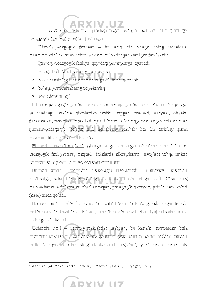  IV. Alkogol iste’mol qilishga moyil bo‘lgan bolalar bilan ijtimoiy- pedagogik faoliyat yuritish tuzilmasi Ijtimoiy-pedagogik faoliyat – bu aniq bir bolaga uning individual muammolarini hal etish uchun yordam ko‘rsatishga qaratilgan faoliyatdir. Ijtimoiy-pedagogik faoliyat quyidagi prinsiplarga tayanadi:  bolaga individual-shaxsiy yondoshish  bola shaxsining ijobiy tomonlariga e’tiborni qaratish  bolaga yondoshishning obyektivligi  konfedensialligi 3 ijtimoiy-pedagogik faoliyat har qanday boshqa faoliyat kabi o‘z tuzilishiga ega va quyidagi tarkibiy qismlardan tashkil topgan: maqsad, subyekt, obyekt, funksiyalari, metodlari, shakllari, spirtli ichimlik ichishga odatlangan bolalar bilan ijtimoiy-pedagogik faoliyat olib borishning tuzilishi har bir tarkibiy qismi mazmuni bilan tanishib chiqamiz. Birinchi - tashkiliy qismi. Alkogolizmga odatlangan o‘smirlar bilan ijtimoiy- pedagogik faoliyatning maqsadi bolalarda alkogolizmni rivojlantirishga imkon beruvchi salbiy omillarni yo‘qotishga qaratilgan. Birinchi omili – individual psixologik hisoblanadi, bu shaxsiy xislatlari buzilishiga, sabablilik doirasining zararlanishini o‘z ichiga oladi. O‘smirning munosabatlar ko‘nikmalari rivojlanmagan, pedagogik qarovsiz, psixik rivojlanishi (ZPR) ortda qoladi. Ikkinchi omil – individual-somatik – spirtli ichimlik ichishga odatlangan bolada nasliy somatik kasalliklar bo‘ladi, ular jismoniy kasalliklar rivojlanishdan ortda qolishga olib keladi. Uchinchi omil – ijtimoiy-maktabdan tashqari, bu kattalar tomonidan bola huquqlari buzilishini, bola qarovsiz qolganini yoki kattalar bolani haddan tashqari qattiq tarbiyalash bilan shug‘ullanishlarini anglatadi, yoki bolani noqonuniy 3 kofedensial (lotincha confidential - ishonish) – ishonuvchi, ovoza қ ilinmaydigan, maxfiy 