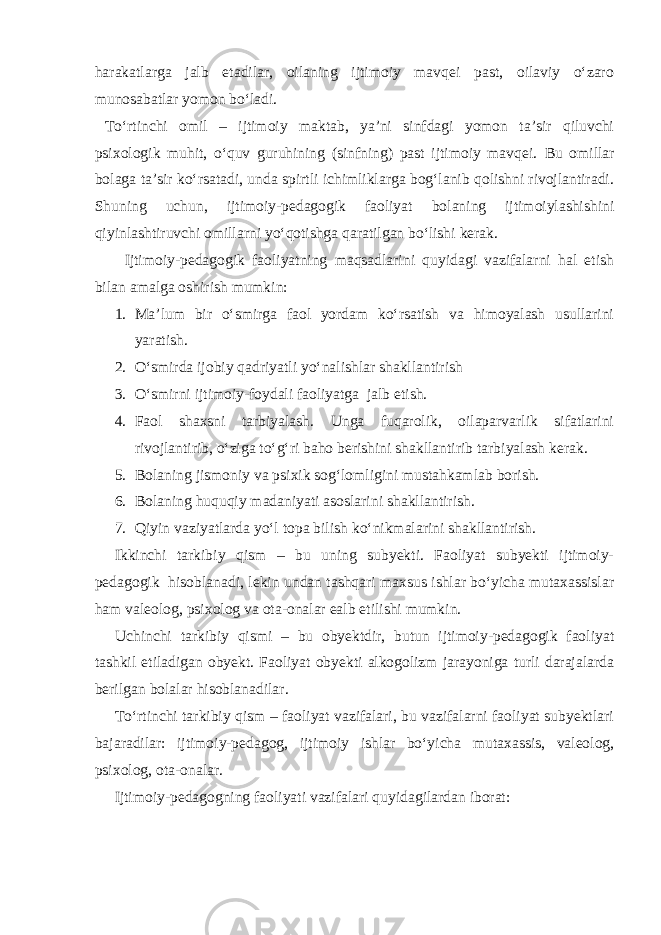 harakatlarga jalb etadilar, oilaning ijtimoiy mavqei past, oilaviy o‘zaro munosabatlar yomon bo‘ladi. To‘rtinchi omil – ijtimoiy maktab, ya’ni sinfdagi yomon ta’sir qiluvchi psixologik muhit, o‘quv guruhining (sinfning) past ijtimoiy mavqei. Bu omillar bolaga ta’sir ko‘rsatadi, unda spirtli ichimliklarga bog‘lanib qolishni rivojlantiradi. Shuning uchun, ijtimoiy-pedagogik faoliyat bolaning ijtimoiylashishini qiyinlashtiruvchi omillarni yo‘qotishga qaratilgan bo‘lishi kerak. Ijtimoiy-pedagogik faoliyatning maqsadlarini quyidagi vazifalarni hal etish bilan amalga oshirish mumkin: 1. Ma’lum bir o‘smirga faol yordam ko‘rsatish va himoyalash usullarini yaratish. 2. O‘smirda ijobiy qadriyatli yo‘nalishlar shakllantirish 3. O‘smirni ijtimoiy-foydali faoliyatga jalb etish. 4. Faol shaxsni tarbiyalash. Unga fuqarolik, oilaparvarlik sifatlarini rivojlantirib, o‘ziga to‘g‘ri baho berishini shakllantirib tarbiyalash kerak. 5. Bolaning jismoniy va psixik sog‘lomligini mustahkamlab borish. 6. Bolaning huquqiy madaniyati asoslarini shakllantirish. 7. Qiyin vaziyatlarda yo‘l topa bilish ko‘nikmalarini shakllantirish. Ikkinchi tarkibiy qism – bu uning subyekti. Faoliyat subyekti ijtimoiy- pedagogik hisoblanadi, lekin undan tashqari maxsus ishlar bo‘yicha mutaxassislar ham valeolog, psixolog va ota-onalar ealb etilishi mumkin. Uchinchi tarkibiy qismi – bu obyektdir, butun ijtimoiy-pedagogik faoliyat tashkil etiladigan obyekt. Faoliyat obyekti alkogolizm jarayoniga turli darajalarda berilgan bolalar hisoblanadilar. To‘rtinchi tarkibiy qism – faoliyat vazifalari, bu vazifalarni faoliyat subyektlari bajaradilar: ijtimoiy-pedagog, ijtimoiy ishlar bo‘yicha mutaxassis, valeolog, psixolog, ota-onalar. Ijtimoiy-pedagogning faoliyati vazifalari quyidagilardan iborat: 