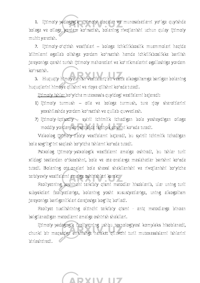 1. Ijtimoiy-pedagogik- ijtimoiy aloqalar va munosabatlarni yo‘lga quyishda bolaga va oilaga yordam ko‘rsatish, bolaning rivojlanishi uchun qulay ijtimoiy muhit yaratish. 2. Ijtimoiy-o‘qitish vazifalari – bolaga ichkilikbozlik muammolari haqida bilimlarni egallab olishga yordam ko‘rsatish hamda ichkilikbozlikka berilish jarayoniga qarshi turish ijtimoiy mahoratlari va ko‘nikmalarini egallashiga yordam ko‘rsatish. 3. Huquqiy-himoyalanish vazifalari, bu vazifa alkogolizmga berilgan bolaning huquqlarini himoya qilishni va rioya qilishni ko‘zda tutadi. Ijtimoiy ishlar bo‘yicha mutaxassis quyidagi vazifalarni bajaradi: 1) Ijtimoiy turmush – oila va bolaga turmush, tura rjoy sharoitlarini yaxshilashda yordam ko‘rsatish va qullab-quvvatlash. 2) Ijtimoiy-iqtisodiy - spirli ichimlik ichadigan bola yashaydigan oilaga moddiy yordam ko‘rsatishda ishtirok etishini ko‘zda tutadi. Valeolog ijtimoiy-tibbiy vazifalarni bajaradi, bu spirtli ichimlik ichadigan bola sog‘lig‘ini saqlash bo‘yicha ishlarni ko‘zda tutadi. Psixolog ijtimoiy-psixologik vazifalarni amalga oshiradi, bu ishlar turli xildagi testlardan o‘tkazishni, bola va ota-onalarga maslahatlar berishni ko‘zda tutadi. Bolaning ota-onalari bola shaxsi shakllanishi va rivojlanishi bo‘yicha tarbiyaviy vazifalarni amalga oshirishlari kerak. Faoliyatning beshinchi tarkibiy qismi metodlar hisoblanib, ular uning turli subyektlari faoliyatlariga, bolaning yoshi xususiyatlariga, uning alkogolizm jarayoniga berilganliklari darajasiga bog‘liq bo‘ladi. Faoliyat tuzilishining oltinchi tarkibiy qismi - aniq metodlarga binoan belgilanadigan metodlarni amalga oshirish shakllari. Ijtimoiy-pedagogik faoliyatning ushbu texnologiyasi kompleks hisoblanadi, chunki bir maqsadga erishishga harakat qiluvchi turli mutaxassislarni ishlarini birlashtiradi. 